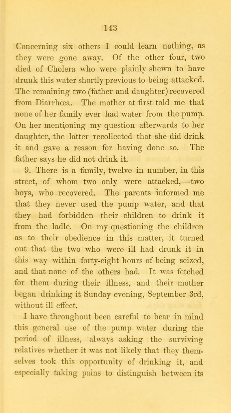 Concerning six others I could learn nothing, as they were gone away. Of the other four, two died of Cholera who were plainly shewn to have drunk this water shortly previous to being attacked. The remaining two (father and daughter) recovered from Diarrhoea. The mother at first told me that none of her family ever had water from the pump. On her mentioning my question afterwards to her daughter, the latter recollected that she did drink it and gave a reason for having done so. The father says he did not drink it. 9. There is a family, twelve in number, in this street, of whom two only were attacked,—two boys, who recovered. The parents informed me that they never used the pump water, and that they had forbidden their children to drink it from the ladle. On my questioning the children as to their obedience in this matter, it turned out that the two who were ill had drunk it in this way within forty-eight hours of being seized, and that none of the others had. It was fetched for them during their illness, and their mother began drinking it Sunday evening, September 3rd, without ill effect. I have throughout been careful to bear in mind this general use of the pump water during the period of illness, always asking the surviving relatives whether it was not likely that they them- selves took this opportunity of drinking it, and especially taking pains to distinguish between its