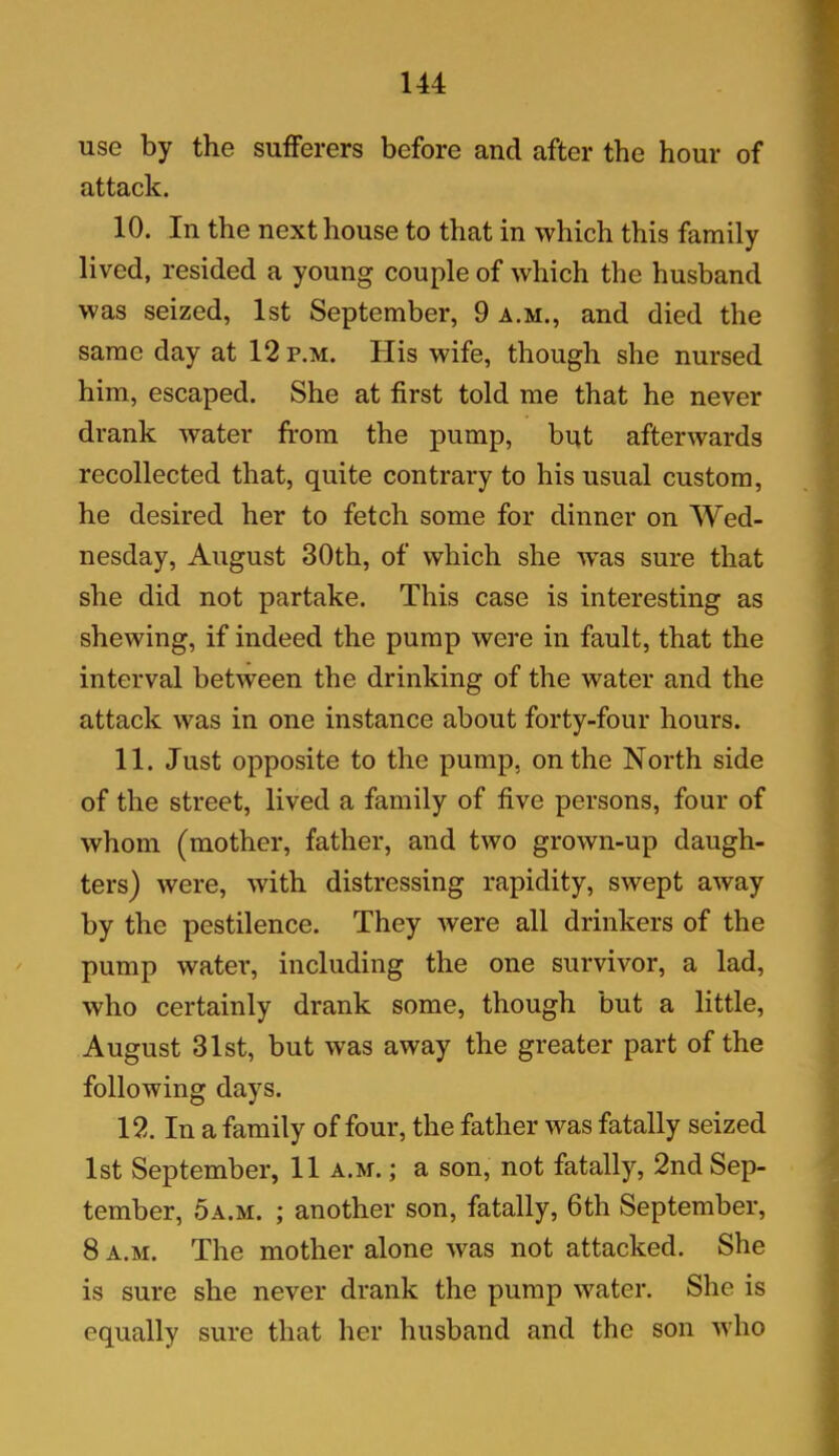 use by the sufferers before and after the hour of attack. 10. In the next house to that in which this family lived, resided a young couple of which the husband was seized, 1st September, 9 a.m., and died the same day at 12 p.m. His wife, though she nursed him, escaped. She at first told me that he never drank water from the pump, but afterwards recollected that, quite contrary to his usual custom, he desired her to fetch some for dinner on Wed- nesday, August 30th, of which she Avas sure that she did not partake. This case is interesting as shewing, if indeed the pump were in fault, that the interval betAveen the drinking of the Avater and the attack was in one instance about forty-four hours. 11. Just opposite to the pump, on the North side of the street, lived a family of five persons, four of whom (mother, father, and tAVO grown-up daugh- ters) Avere, Avith distressing rapidity, SAvept aAvay by the pestilence. They Avere all drinkers of the pump water, including the one survivor, a lad, avIio certainly drank some, though but a little, August 31st, but was aAvay the greater part of the following days. 12. In a family of four, the father Avas fatally seized 1st September, 11 a.m. ; a son, not fatally, 2nd Sep- tember, 5a.m. ; another son, fatally, 6th September, 8 a.m. The mother alone Avas not attacked. She is sure she never drank the pump water. She is equally sure that her husband and the son Avho