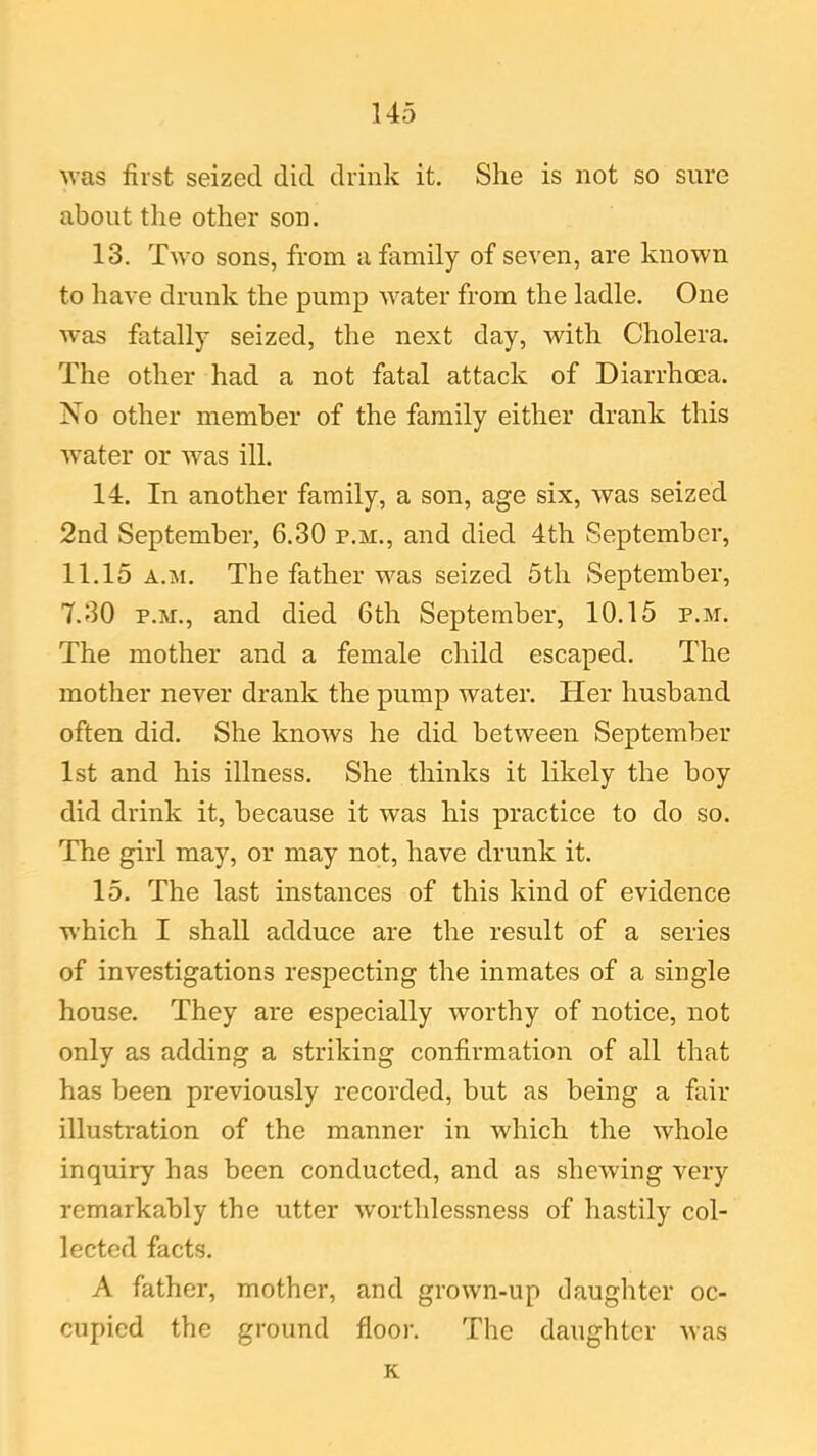 was first seized did drink it. She is not so sure about the other son. 13. Two sons, from a family of seven, are known to have drunk the pump water from the ladle. One was fatally seized, the next day, with Cholera. The other had a not fatal attack of Diarrhoea. No other member of the family either drank this water or was ill. 14. In another family, a son, age six, was seized 2nd September, 6.30 p.m., and died 4th September, 11.15 a.m. The father was seized 5th September, 7.30 p.m., and died 6th September, 10.15 p.m. The mother and a female child escaped. The mother never drank the pump water. Her husband often did. She knows he did between September 1st and his illness. She thinks it likely the boy did drink it, because it was his practice to do so. The girl may, or may not, have drunk it. 15. The last instances of this kind of evidence which I shall adduce are the result of a series of investigations respecting the inmates of a single house. They are especially worthy of notice, not only as adding a striking confirmation of all that has been previously recorded, but as being a fair illustration of the manner in which the whole inquiry has been conducted, and as shewing very remarkably the utter worthlessness of hastily col- lected facts. A father, mother, and grown-up daughter oc- cupied the ground floor. The daughter was K