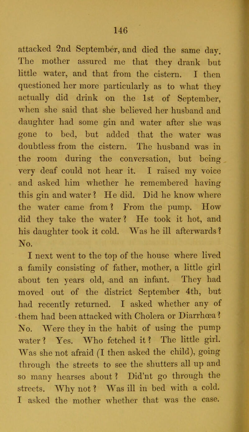 attacked 2nd September, and died the same day. The mother assured me that they drank but little water, and that from the cistern. I then questioned her more particularly as to what they actually did drink on the 1st of September, when she said that she believed her husband and daughter had some gin and water after she was gone to bed, but added that the water was doubtless from the cistern. The husband was in the room during the conversation, but being very deaf could not hear it. I raised my voice and asked him whether he remembered having this gin and water % He did. Did he know where the water came from 1 From the pump. How did they take the water % He took it hot, and his daughter took it cold. Was he ill afterwards \ No. I next went to the top of the house where lived a family consisting of father, mother, a little girl about ten years old, -and an infant. They had moved out of the district September 4th, but had recently returned. I asked whether any of them had been attacked with Cholera or Diarrhoea % No. Were they in the habit of using the pump water 1 Yes. Who fetched it % The little girl. Was she not afraid (I then asked the child), going through the streets to see the shutters all up and so many hearses about ? Did’nt go through the streets. Why not 1 Was ill in bed with a cold. I asked the mother whether that was the case.