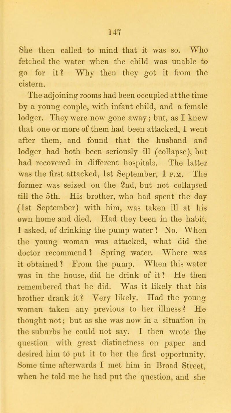 She then called to mincl that it was so. Who fetched the water when the child was unable to go for it? Why then they got it from the cistern. The adjoining rooms had been occupied at the time by a young couple, with infant child, and a female lodger. They were now gone away; but, as I knew that one or more of them had been attacked, I went after them, and found that the husband and lodger had both been seriously ill (collapse), but had recovered in different hospitals. The latter was the first attacked, 1st September, 1 p.m. The former was seized on the 2nd, but not collapsed till the 5th. His brother, who had spent the day (1st September) with him, was taken ill at his own home and died. Had they been in the habit, I asked, of drinking the pump water ? No. When the young woman was attacked, what did the doctor recommend ? Spring water. Where was it obtained ? From the pump. When this water was in the house, did he drink of it? tie then remembered that he did. Was it likely that his brother drank it? Very likely. Had the young woman taken any previous to her illness? He thought not; but as she was now in a situation in the suburbs he could not say. I then wrote the question with great distinctness on paper and desired him to put it to her the first opportunity. Some time afterwards I met him in Broad Street, when he told me he had put the question, and she