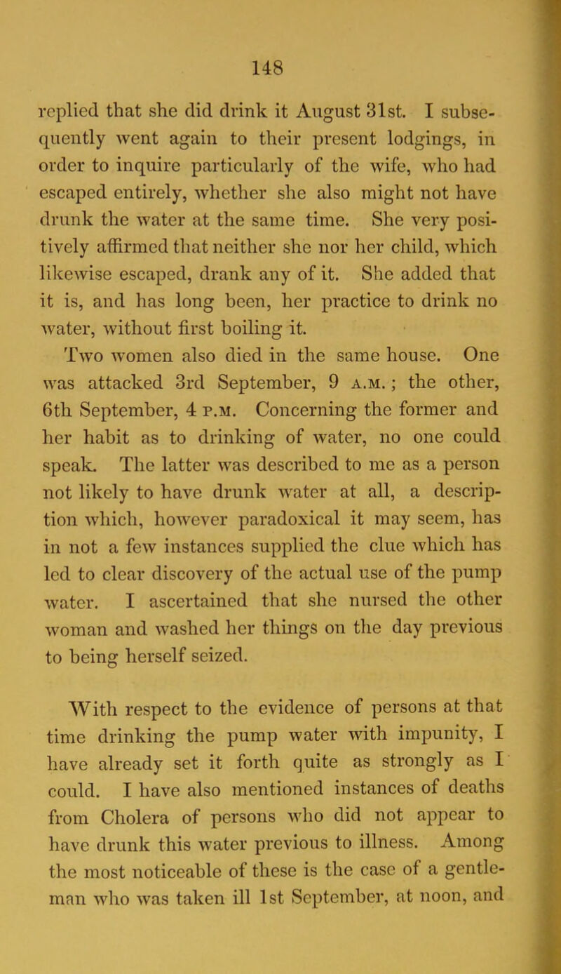 replied that she did drink it August 31st. I subse- quently went again to their present lodgings, in order to inquire particularly of the wife, who had escaped entirely, whether she also might not have drunk the water at the same time. She very posi- tively affirmed that neither she nor her child, which likewise escaped, drank any of it. She added that it is, and has long been, her practice to drink no water, without first boiling it. Two women also died in the same house. One was attacked 3rd September, 9 a.m. ; the other, 6th September, 4 p.m. Concerning the former and her habit as to drinking of water, no one could speak. The latter was described to me as a person not likely to have drunk water at all, a descrip- tion which, however paradoxical it may seem, has in not a few instances supplied the clue which has led to clear discovery of the actual use of the pump water. I ascertained that she nursed the other woman and washed her things on the day previous to being herself seized. With respect to the evidence of persons at that time drinking the pump water with impunity, I have already set it forth quite as strongly as I could. I have also mentioned instances of deaths from Cholera of persons who did not appear to have drunk this water previous to illness. Among the most noticeable of these is the case of a gentle- man who was taken ill 1st September, at noon, and