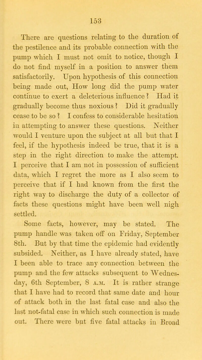 There are questions relating to the duration of the pestilence and its probable connection with the pump which I must not omit to notice, though I do not find myself in a position to answer them satisfactorily. Upon hypothesis of this connection being made out, How long did the pump water continue to exert a deleterious influence 1 Had it gradually become thus noxious 1 Did it gradually cease to be so 1 I confess to considerable hesitation in attempting to answer these questions. Neither would I venture upon the subject at all but that I feel, if the hypothesis indeed be true, that it is a step in the right direction to make the attempt. I perceive that I am not in possession of sufficient data, which I regret the more as I also seem to perceive that if I had known from the first the right way to discharge the duty of a collector of facts these questions might have been well nigh settled. Some facts, however, may be stated. The pump handle was taken off on Friday, September 8th. But by that time the epidemic had evidently subsided. Neither, as I have already stated, have I been able to trace any connection between the pump and the few attacks subsequent to Wednes- day, 6th September, 8 a.m. It is rather strange that I have had to record that same date and hour of attack both in the last fatal case and also the last not-fatal case in which such connection is made out. There were but five fatal attacks in Broad