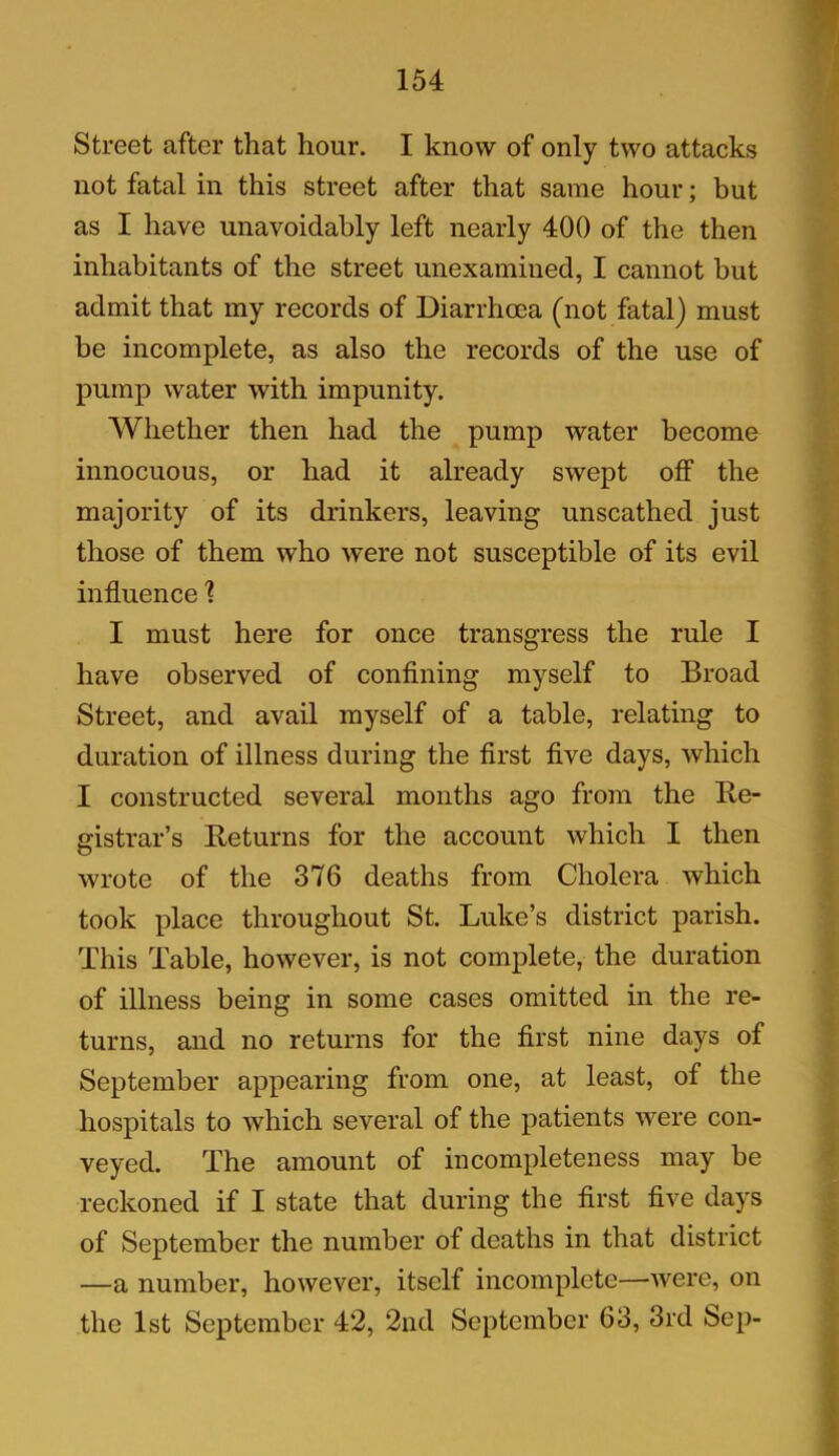 Street after that hour. I know of only two attacks not fatal in this street after that same hour; but as I have unavoidably left nearly 400 of the then inhabitants of the street unexamined, I cannot but admit that my records of Diarrhoea (not fatal) must be incomplete, as also the records of the use of pump water with impunity. Whether then had the pump water become innocuous, or had it already swept off the majority of its drinkers, leaving unscathed just those of them who were not susceptible of its evil influence 1 I must here for once transgress the rule I have observed of confining myself to Broad Street, and avail myself of a table, relating to duration of illness during the first five days, which I constructed several months ago from the Re- gistrar’s Returns for the account which I then wrote of the 376 deaths from Cholera which took place throughout St. Luke’s district parish. This Table, however, is not complete, the duration of illness being in some cases omitted in the re- turns, and no returns for the first nine days of September appearing from one, at least, of the hospitals to which several of the patients were con- veyed. The amount of incompleteness may be reckoned if I state that during the first five days of September the number of deaths in that district —a number, however, itself incomplete—were, on the 1st September 42, 2nd September 63, 3rd Sep-
