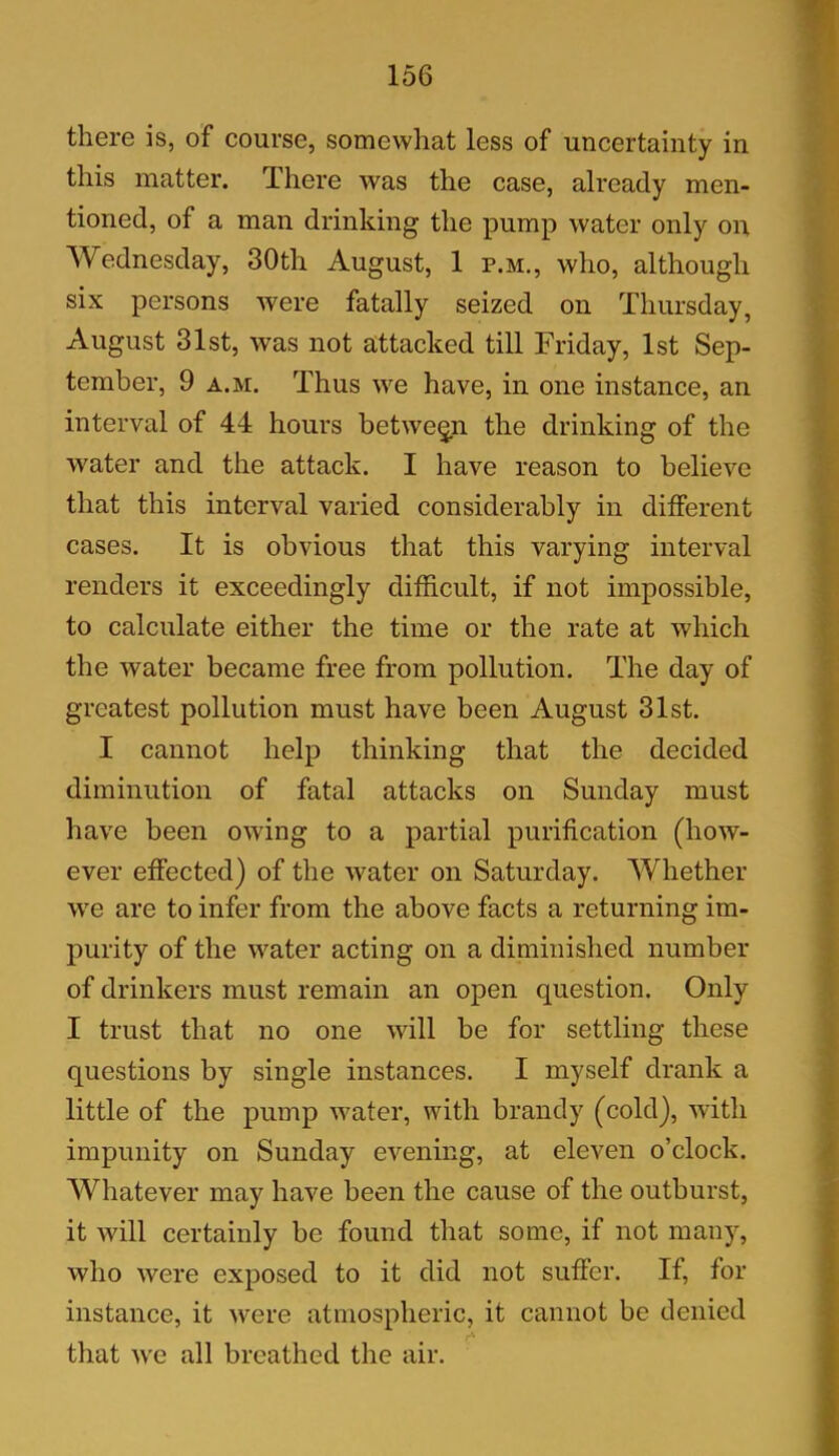 there is, of course, somewhat less of uncertainty in this matter. There was the case, already men- tioned, of a man drinking the pump water only on Wednesday, 30th August, 1 p.m., who, although six persons were fatally seized on Thursday, August 31st, was not attacked till Friday, 1st Sep- tember, 9 a.m. Thus we have, in one instance, an interval of 44 hours between the drinking of the water and the attack. I have reason to believe that this interval varied considerably in different cases. It is obvious that this varying interval renders it exceedingly difficult, if not impossible, to calculate either the time or the rate at which the water became free from pollution. The day of greatest pollution must have been August 31st. I cannot help thinking that the decided diminution of fatal attacks on Sunday must have been owing to a partial purification (how- ever effected) of the water on Saturday. Whether we are to infer from the above facts a returning im- purity of the water acting on a diminished number of drinkers must remain an open question. Only I trust that no one will be for settling these questions by single instances. I myself drank a little of the pump water, with brandy (cold), with impunity on Sunday evening, at eleven o’clock. Whatever may have been the cause of the outburst, it will certainly be found that some, if not many, who were exposed to it did not suffer. If, for instance, it were atmospheric, it cannot be denied that we all breathed the air.