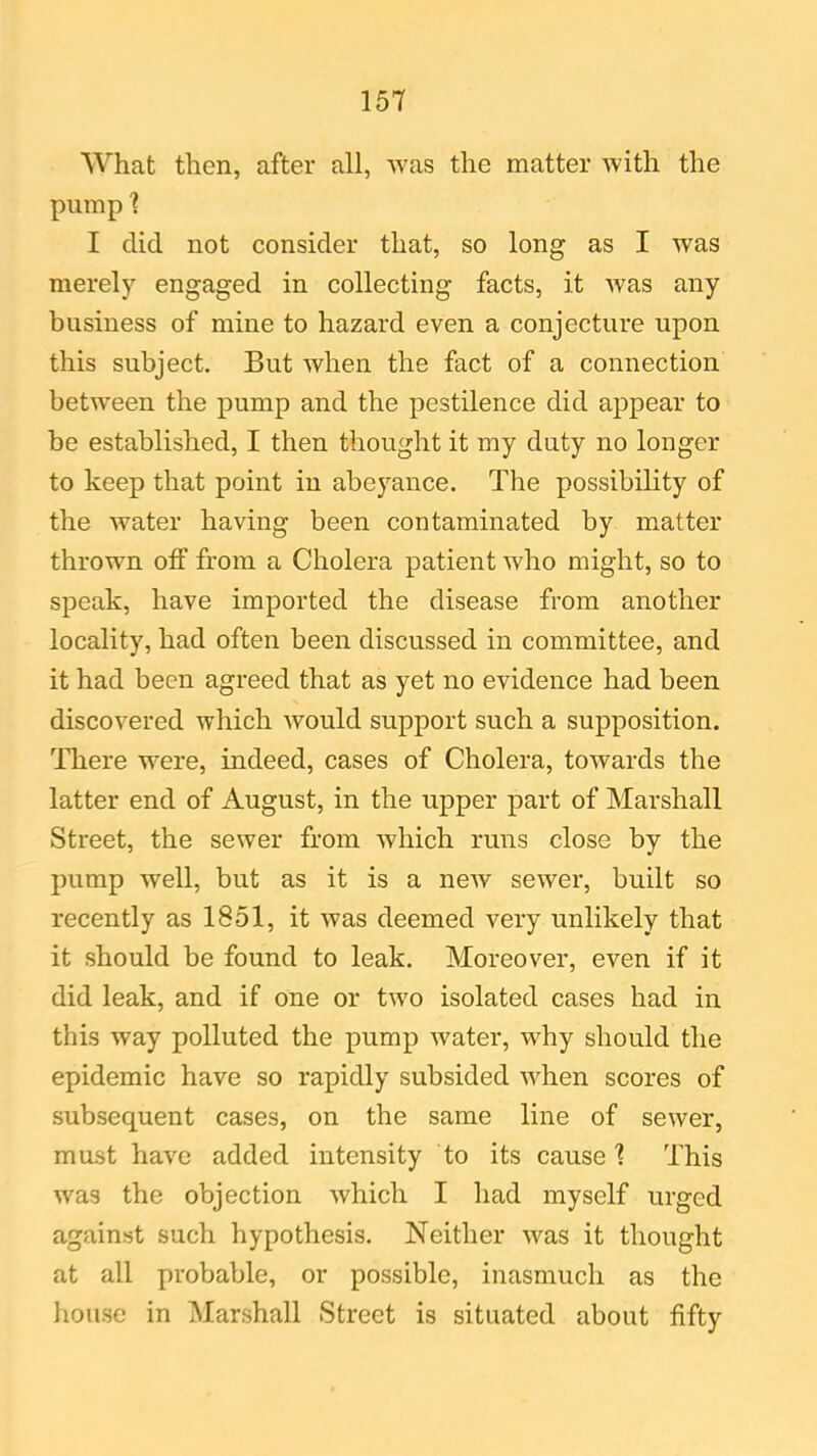 What then, after all, was the matter with the pump 1 I did not consider that, so long as I was merely engaged in collecting facts, it was any business of mine to hazard even a conjecture upon this subject. But when the fact of a connection between the pump and the pestilence did appear to be established, I then thought it my duty no longer to keep that point in abeyance. The possibility of the water having been contaminated by matter thrown off from a Cholera patient who might, so to speak, have imported the disease from another locality, had often been discussed in committee, and it had been agreed that as yet no evidence had been discovered which would support such a supposition. There were, indeed, cases of Cholera, towards the latter end of August, in the upper part of Marshall Street, the sewer from which runs close by the pump well, but as it is a new sewer, built so recently as 1851, it was deemed very unlikely that it should be found to leak. Moreover, even if it did leak, and if one or two isolated cases had in this way polluted the pump water, why should the epidemic have so rapidly subsided when scores of subsequent cases, on the same line of sewer, must have added intensity to its cause'? This was the objection which I had myself urged against such hypothesis. Neither -was it thought at all probable, or possible, inasmuch as the house in Marshall Street is situated about fifty