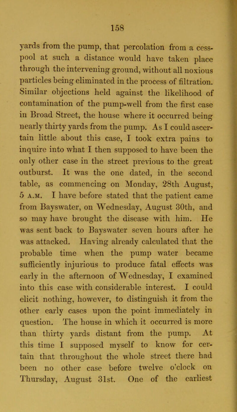 yards from the pump, that percolation from a cess- pool at such a distance would have taken place through the intervening ground, without all noxious particles being eliminated in the process of filtration. Similar objections held against the likelihood of contamination of the pump-well from the first case in Broad Street, the house where it occurred being nearly thirty yards from the pump. As I could ascer- tain little about this case, I took extra pains to inquire into what I then supposed to have been the only other case in the street previous to the great outburst. It was the one dated, in the second table, as commencing on Monday, 28th August, 5 a.m. I have before stated that the patient came from Bayswater, on Wednesday, August 30th, and so may have brought the disease with him. He was sent back to Bayswater seven hours after he was attacked. Having already calculated that the probable time when the pump water became sufficiently injurious to produce fatal effects was early in the afternoon of Wednesday, I examined into this case with considerable interest. I could elicit nothing, however, to distinguish it from the other early cases upon the point immediately in question. The house in which it occurred is more than thirty yards distant from the pump. At this time I supposed myself to know for cer- tain that throughout the whole street there had been no other case before twelve o’clock on Thursday, August 31st. One of the earliest