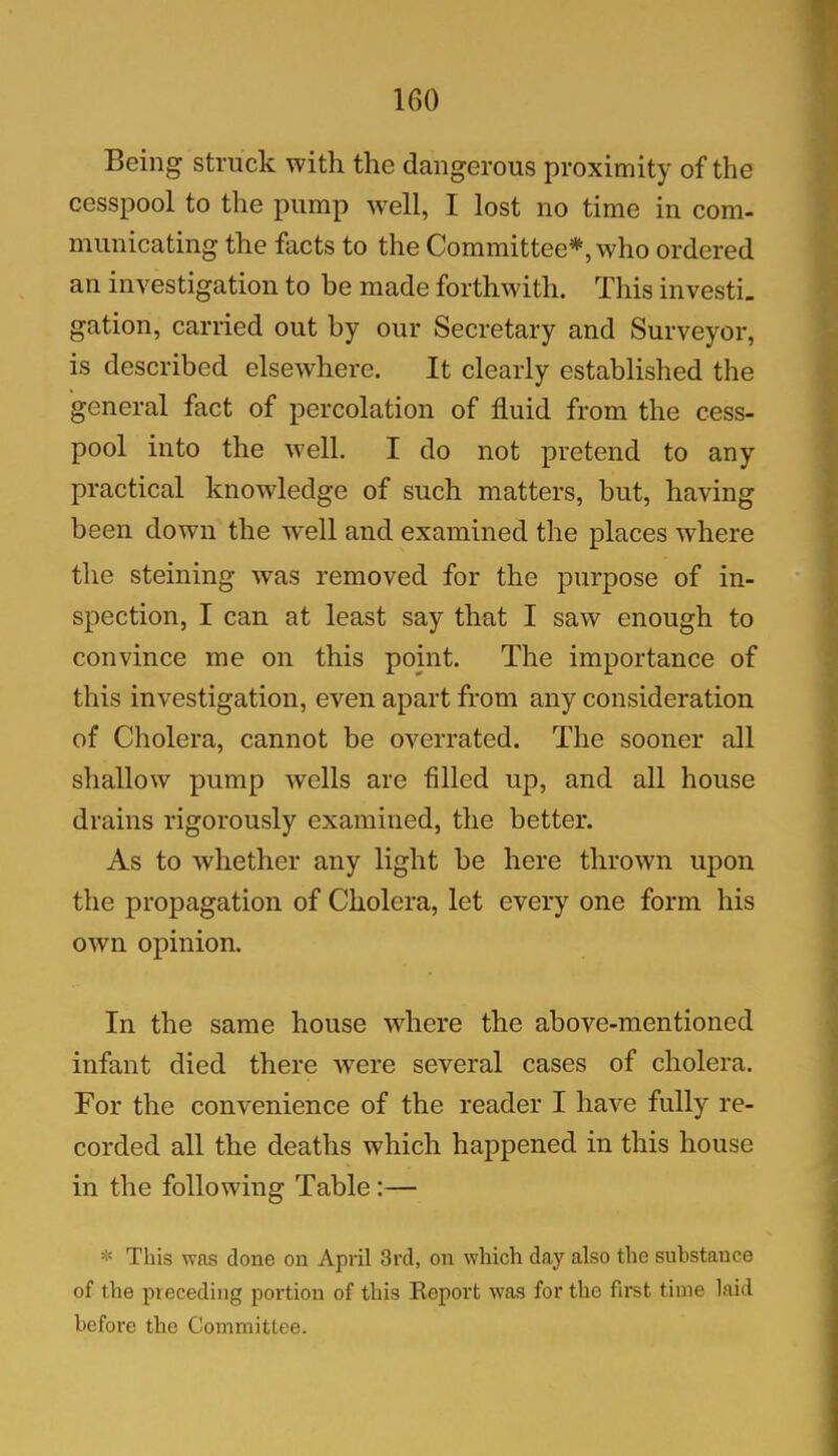 Being struck with the dangerous proximity of the cesspool to the pump well, I lost no time in com- municating the facts to the Committee*, who ordered an investigation to be made forthwith. This investi- gation, carried out by our Secretary and Surveyor, is described elsewhere. It clearly established the general fact of percolation of fluid from the cess- pool into the well. I do not pretend to any practical knowledge of such matters, but, having been down the well and examined the places where the steining was removed for the purpose of in- spection, I can at least say that I saw enough to convince me on this point. The importance of this investigation, even apart from any consideration of Cholera, cannot be overrated. The sooner all shallow pump wells are filled up, and all house drains rigorously examined, the better. As to whether any light be here thrown upon the propagation of Cholera, let every one form his own opinion. In the same house where the above-mentioned infant died there wrere several cases of cholera. For the convenience of the reader I have fully re- corded all the deaths which happened in this house in the following Table :— * This was done on April 3rd, on which day also the substance of the preceding portion of this Report was for the first time laid before the Committee.