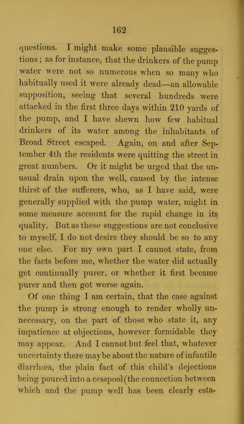 questions. I might make some plausible sugges- tions ; as for instance, that the drinkers of the pump water were not so numerous when so many who habitually used it were already dead—an allowable supposition, seeing that several hundreds were attacked in the first three days within 210 yards of the pump, and I have shewn how few habitual drinkers of its water among the inhabitants of Broad Street escaped. Again, on and after Sep- tember 4th the residents were quitting the street in great numbers. Or it might be urged that the un- usual drain upon the well, caused by the intense thirst of the sufferers, who, as I have said, were generally supplied with the pump water, might in some measure account for the rapid change in its quality. But as these suggestions are not conclusive to myself, I do not desire they should be so to any one else. For my own part I cannot state, from the facts before me, whether the wrater did actually get continually purer, or whether it first became purer and then got worse again. Of one thing I am certain, that the case against the pump is strong enough to render wholly un- necessary, on the part of those who state it, any impatience at objections, however formidable they may appear. And I cannot but feel that, whatever uncertainty there maybe about the nature of infan tile diarrhoea, the plain fact of this child’s dejections being poured into a cesspool (the connection between which and the pump well has been clearly esta-