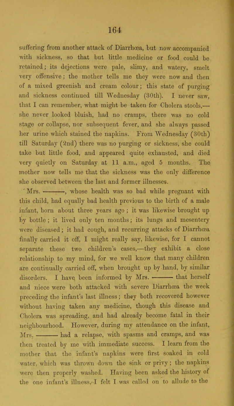 suffering from another attack of Diarrhoea, but now accompanied with sickness, so that but little medicine or food could be retained; its dejections were pale, slimy, and watery, smelt very offensive; the mother tells me they were now and then of a mixed greenish and cream colour; this state of purging and sickness continued till Wednesday (30th). I never saw, that I can remember, what might be taken for Cholera stools,— she never looked bluish, had no cramps, there was no cold stage or collapse, nor subsequent fever, and she always passed her urine which stained the napkins. From Wednesday (30th) till Saturday (2nd) there was no purging or sickness, she could take but little food, and appeared quite exhausted, aud died very quietly on Saturday at 11 a.m., aged 5 months. The mother now tells me that the sickness was the only difference she observed between the last and former illnesses. ' Mrs. , whose health was so bad while pregnant with this child, had equally bad health previous to the birth of a male infant, born about three years ago ; it was likewise brought up by bottle ; it lived only ten months; its lungs and mesentery were diseased; it had cough, and recurring attacks of Diarrhoea finally carried it off, I might really say, likewise, for I cannot separate these two children’s cases,—they exhibit a close relationship to my mind, for we well know that many children are continually carried off, when brought up by hand, by similar disorders. I have been informed by Mrs. that herself and niece were both attacked with severe Diarrhoea the week preceding the infant’s last illness; they both recovered however without having taken any medicine, though this disease and Cholera was spreading, and had already become fatal in their neighbourhood. However, during my attendance on the infant, Mrs. had a relapse, with spasms and cramps, and was then treated by me with immediate success. I learn from the mother that the infant’s napkins were first soaked in cold water, which was thrown down the sink or privy ; the napkins were then properly washed. Having been asked the history of the one infant’s illness,^I felt I was called on to allude to the