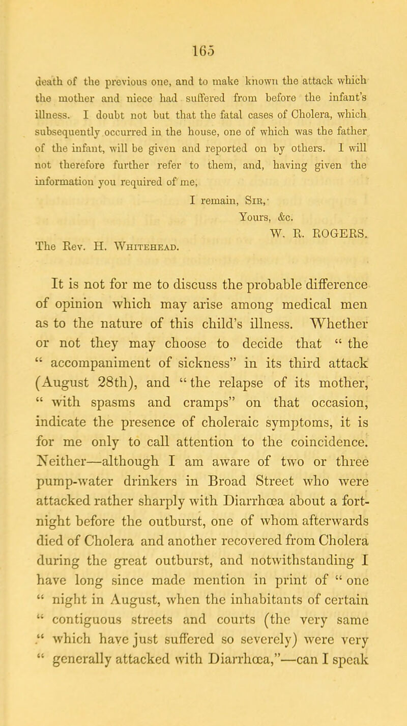 death of the previous oue, and to make known the attack which the mother and niece had suffered from before the infant’s illness. I doubt not but that the fatal cases of Cholera, which subsequently occurred in the house, one of which was the father of the infant, will be given and reported on by others. I will not therefore further refer to them, and, having given the information you required of me, The Rev. H. Whitehead. I remain, Sir,- Yours, &c. W. R. ROGERS. It is not for me to discuss the probable difference of opinion which may arise among medical men as to the nature of this child’s illness. Whether or not they may choose to decide that “ the “ accompaniment of sickness” in its third attack (August 28th), and “ the relapse of its mother, “ with spasms and cramps” on that occasion, indicate the presence of choleraic symptoms, it is for me only to call attention to the coincidence. Neither—although I am aware of two or three pump-water drinkers in Broad Street who were attacked rather sharply with Diarrhoea about a fort- night before the outburst, one of whom afterwards died of Cholera and another recovered from Cholera during the great outburst, and notwithstanding I have long since made mention in print of “ one “ night in August, when the inhabitants of certain “ contiguous streets and courts (the very same .“ which have just suffered so severely) were very “ generally attacked with Diarrhoea,”—can I speak