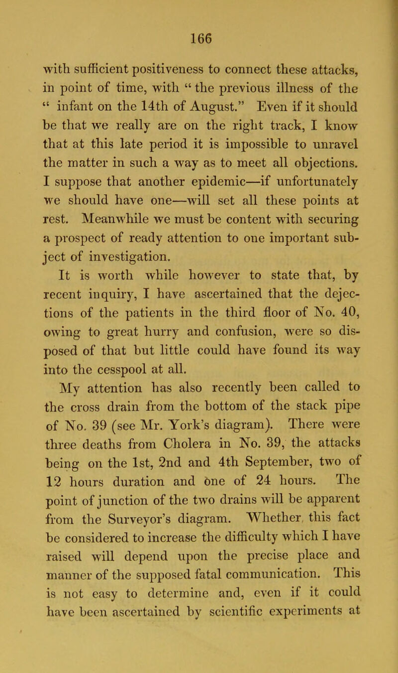 with sufficient positiveness to connect these attacks, in point of time, with “ the previous illness of the “ infant on the 14th of August.” Even if it should be that we really are on the right track, I know that at this late period it is impossible to unravel the matter in such a way as to meet all objections. I suppose that another epidemic—if unfortunately we should have one—will set all these points at rest. Meanw'hile we must be content with securing a prospect of ready attention to one important sub- ject of investigation. It is worth while however to state that, by recent inquiry, I have ascertained that the dejec- tions of the patients in the third floor of No. 40, owing to great hurry and confusion, were so dis- posed of that but little could have found its -way into the cesspool at all. My attention has also recently been called to the cross drain from the bottom of the stack pipe of No. 39 (see Mr. York’s diagram). There were three deaths from Cholera in No. 39, the attacks being on the 1st, 2nd and 4th September, two of 12 hours duration and One of 24 hours. The point of junction of the two drains will be apparent from the Surveyor’s diagram. Whether this fact be considered to increase the difficulty which I have raised will depend upon the precise place and manner of the supposed fatal communication. This is not easy to determine and, even if it could have been ascertained by scientific experiments at