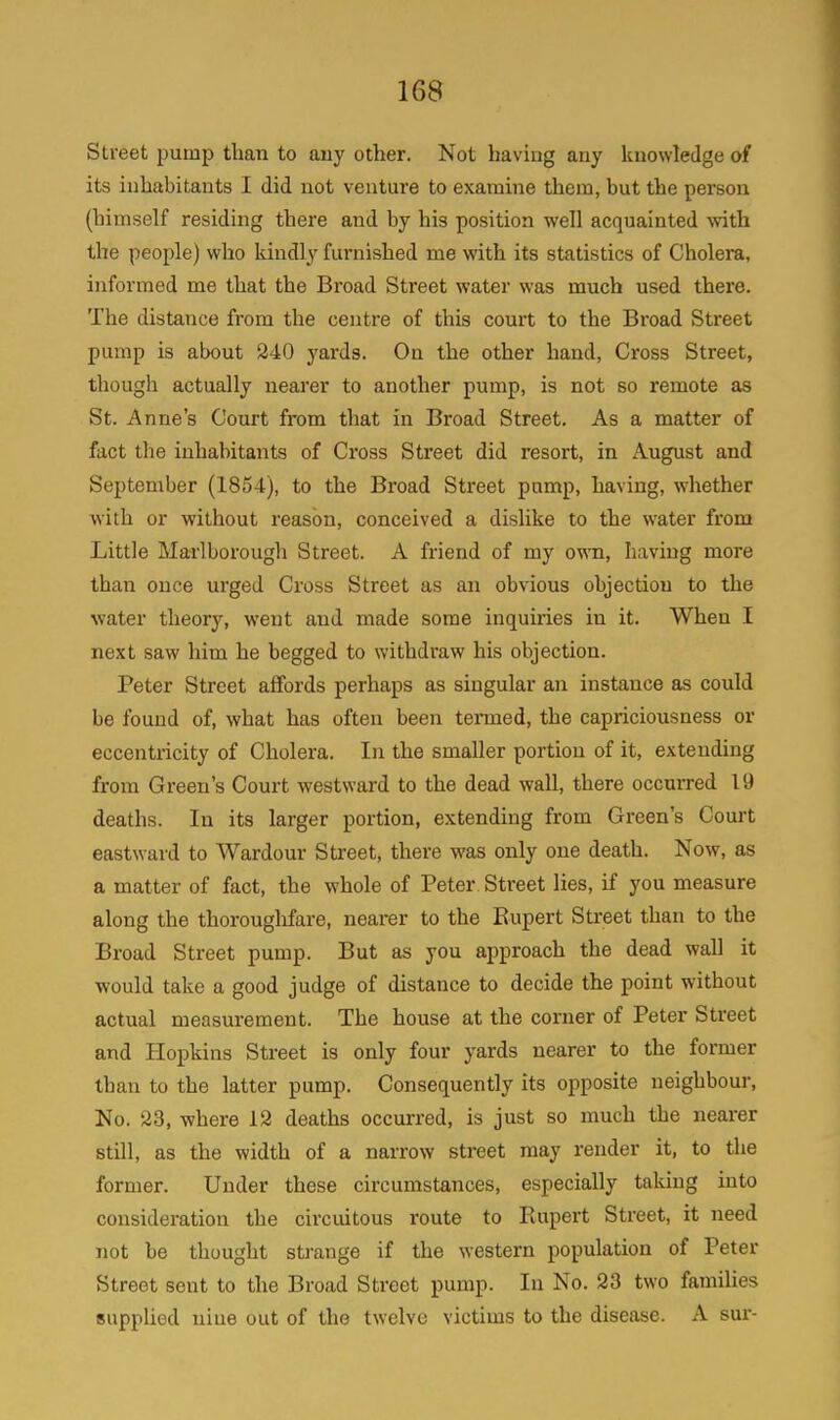 Street pump than to any other. Not having any knowledge of its inhabitants I did not venture to examine them, but the person (himself residing there and by his position well acquainted with the people) who kindly furnished me with its statistics of Cholera, informed me that the Broad Street water was much used there. The distance from the centre of this court to the Broad Street pump is about 240 yards. On the other hand, Cross Street, though actually nearer to another pump, is not so remote as St. Anne’s Court from that in Broad Street. As a matter of fact the inhabitants of Cross Street did resort, in August and September (1854), to the Broad Street pump, having, whether with or without reason, conceived a dislike to the water from Little Marlborough Street. A friend of my own, having more than once urged Cross Street as an obvious objection to the water theory, went and made some inquiries in it. When I next saw him he begged to withdraw his objection. Peter Street affords perhaps as singular an instance as could be found of, what has often been termed, the capriciousness or eccentricity of Cholera. In the smaller portion of it, extending from Green’s Court westward to the dead wall, there occurred 19 deaths. In its larger portion, extending from Green’s Court eastward to Wardour Street, there was only one death. Now, as a matter of fact, the whole of Peter Street lies, if you measure along the thoroughfare, nearer to the Rupert Street than to the Broad Street pump. But as you approach the dead wall it would take a good judge of distance to decide the point without actual measurement. The house at the corner of Peter Street and Hopkins Street is only four yards nearer to the former than to the latter pump. Consequently its opposite neighbour, No. 23, where 12 deaths occurred, is just so much the nearer still, as the width of a narrow street may render it, to the former. Under these circumstances, especially taking into consideration the circuitous route to Rupert Street, it need not be thought strange if the western population of Peter Street sent to the Broad Street pump. In No. 23 two families supplied niue out of the twelve victims to the disease. A sur-