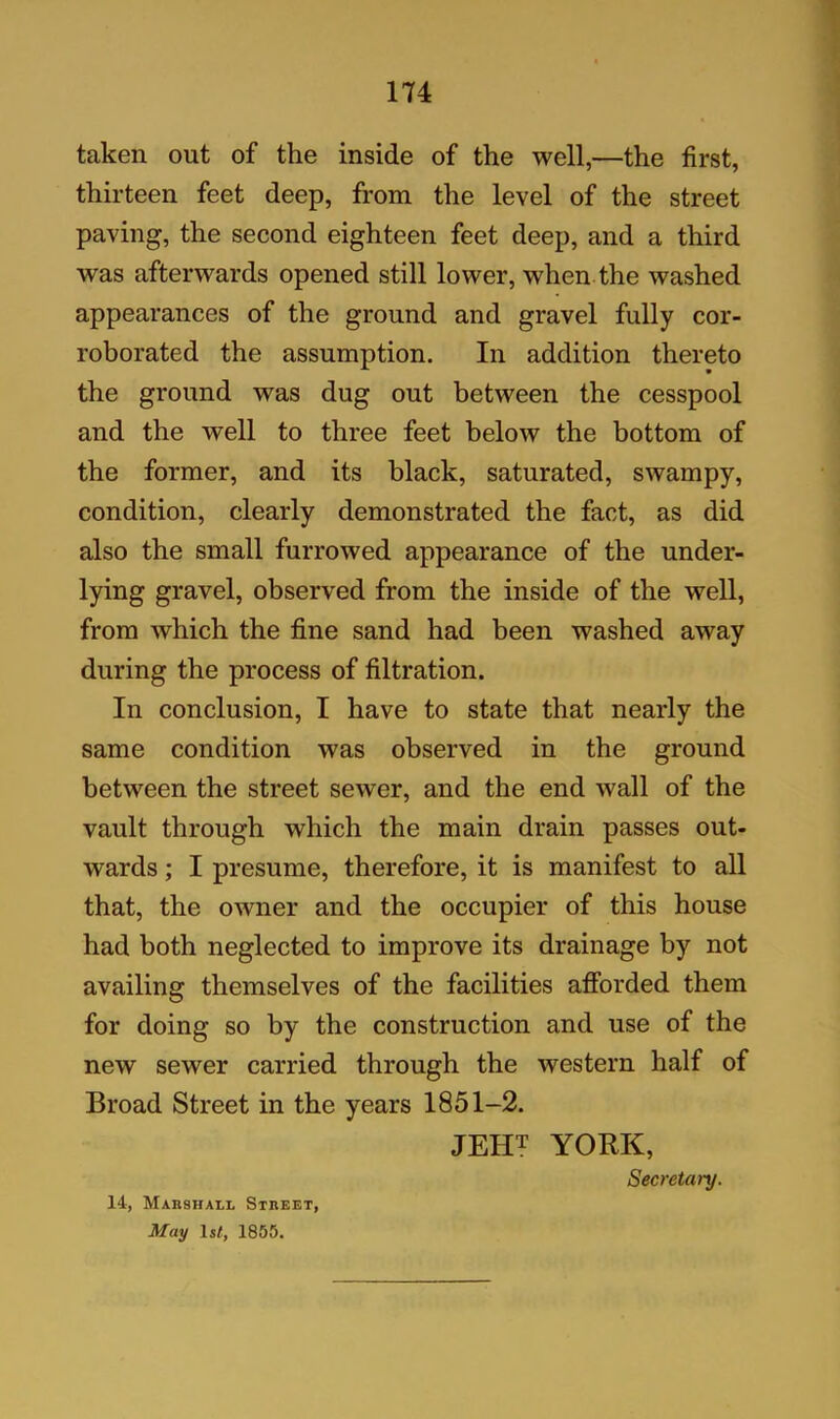 taken out of the inside of the well,—the first, thirteen feet deep, from the level of the street paving, the second eighteen feet deep, and a third was afterwards opened still lower, when the washed appearances of the ground and gravel fully cor- roborated the assumption. In addition thereto the ground was dug out between the cesspool and the well to three feet below the bottom of the former, and its black, saturated, swampy, condition, clearly demonstrated the fact, as did also the small furrowed appearance of the under- lying gravel, observed from the inside of the well, from which the fine sand had been washed away during the process of filtration. In conclusion, I have to state that nearly the same condition was observed in the ground between the street sewer, and the end wall of the vault through which the main drain passes out- wards ; I presume, therefore, it is manifest to all that, the owner and the occupier of this house had both neglected to improve its drainage by not availing themselves of the facilities afforded them for doing so by the construction and use of the new sewer carried through the western half of Broad Street in the years 1851-2. JEHT YORK, Secretary. 14, Marshall Street, May 1 st, 1855.