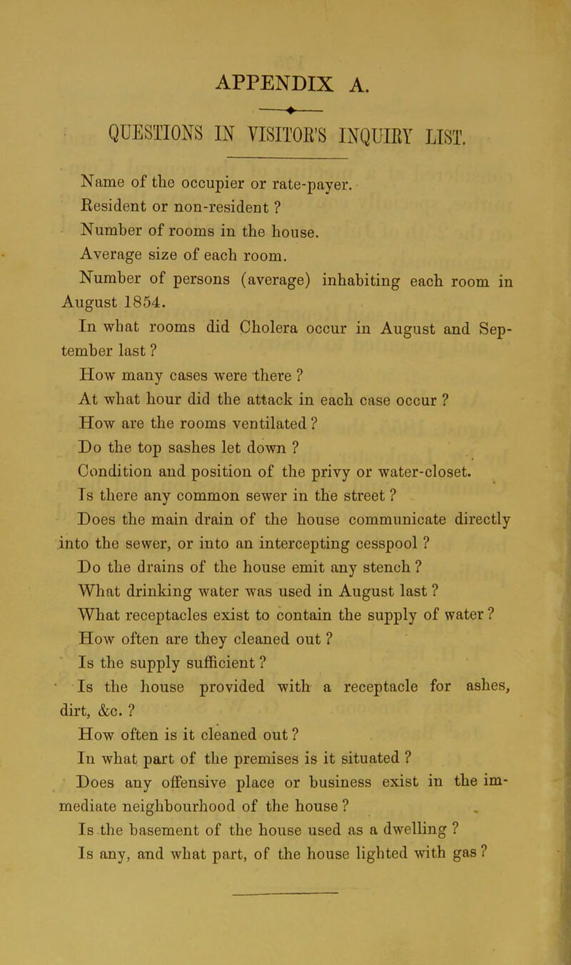 —♦— QUESTIONS IN VISITOR’S INQUIRY LIST. Name of the occupier or rate-payer. Resident or non-resident ? Number of rooms in the house. Average size of each room. Number of persons (average) inhabiting each room in August 1854. In what rooms did Cholera occur in August and Sep- tember last ? How many cases were there ? At what hour did the attack in each case occur ? How are the rooms ventilated? Do the top sashes let down ? Condition and position of the privy or water-closet. Is there any common sewer in the street ? Does the main drain of the house communicate directly into the sewer, or into an intercepting cesspool ? Do the drains of the house emit any stench ? What drinking water was used in August last ? What receptacles exist to contain the supply of water ? How often are they cleaned out ? Is the supply sufficient ? Is the house provided with a receptacle for ashes, dirt, &c. ? How often is it cleaned out ? In what part of the premises is it situated ? Does any offensive place or business exist in the im- mediate neighbourhood of the house ? Is the basement of the house used as a dwelling ? Is any, and what part, of the house lighted with gas?