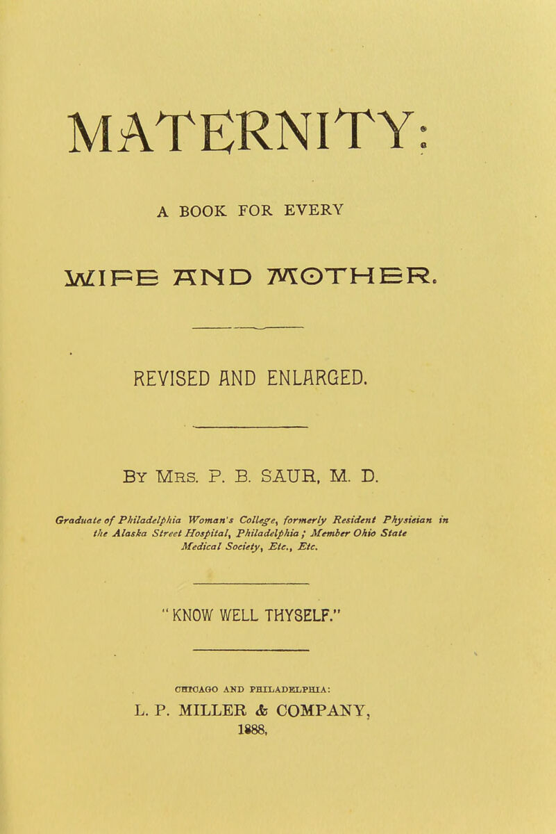 MATERNITY: A BOOK FOR EVERY WIF=E KND MOTHER REVISED AND ENLARGED. By Mrs. P. B. SAUR, M. D. Graduate of Philadelphia Woman's College, formerly Resident Physieian in the Alaska Street Hospital, Philadelphia f Member Ohio State Medical Society, Etc., Etc.  KNOW WELL THYSELF. CHICAGO AND PHILADELPHIA: L. P. MILLER & COMPANY, 1888.