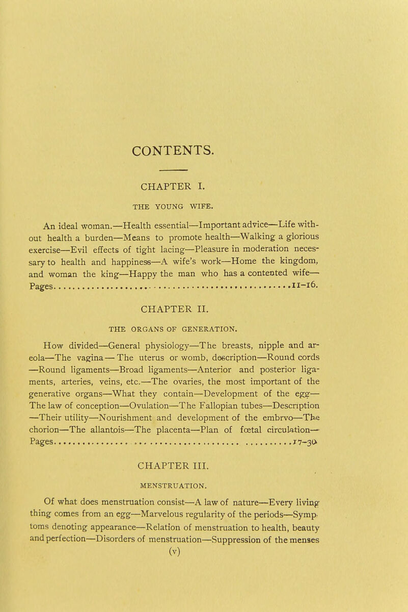 CONTENTS. CHAPTER I. THE YOUNG WIFE. An ideal woman.—Health essential—Important ad vice—Life with- out health a burden—Means to promote health—Walking a glorious exercise—Evil effects of tight lacing—Pleasure in moderation neces- sary to health and happiness—A wife's work—Home the kingdom, and woman the king—Happy the man who has a contented wife— Pages 11-16. CHAPTER II. THE ORGANS OF GENERATION. How divided—General physiology—The breasts, nipple and ar- eola—The vagina—The uterus or womb, description—Round cords —Round ligaments—Broad ligaments—Anterior and posterior liga- ments, arteries, veins, etc.—The ovaries, the most important of the generative organs—What they contain—Development of the egg— The law of conception—Ovulation—The Fallopian tubes—Description —Their utility—Nourishment and development of the embrvo—The chorion—The allantois—The placenta—Plan of fcetal circulation- Pages 17-30 CHAPTER III. MENSTRUATION. Of what does menstruation consist—A law of nature—Every living thing comes from an egg—Marvelous regularity of the periods—Symp. toms denoting appearance—Relation of menstruation to health, beauty and perfection—Disorders of menstruation—Suppression of the menses