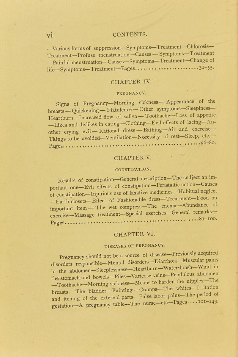 —Various forms of suppression—Symptoms—Treatment—Chlorosis- Treatment—Profuse menstruation—Causes — Symptoms—Treatment —Painful menstruation—Causes—Symptoms—Treatment—Change of life—Symptoms—Treatment—Pages 31-55- CHAPTER IV. PREGNANCY. Signs of Pregnancy—Morning sickness — Appearance of the breasts—Quickening — Flatulence — Other symptoms—Sleepiness- Heartburn—Increased flow of saliva—Toothache—Loss of appetite —Likes and dislikes in eating—Clothing—Evil effects of lacing-An- other crying evil — Rational dress — Bathing— Air and exercise- Things to be avoided—Ventilation—Necessity of rest—Sleep, etc.— -o 56-80. Pages CHAPTER V. CONSTIPATION. Result* of constipation-General description-The sudject an im- portant one-Evil effects of constipation-Peristaltic action-Causes of constipation-Injurious use of laxative medicines-Habitual neglect -Earth closets-Effect of Fashionable dress-Treatment-Food an important item-The wet compress-The enema-Abundance of exercise-Massage treatment-Special exercises-General remarks- .81-100. Pages CHAPTER VI. DISEASES OF PREGNANCY. Pregnancy should not be a source of disease-Previously acquired disorders responsible-Mental disorders-Diarrhoea-Muscukr_ pains in the abdomen-Sleeplessness-Heartburn-Water-brash-WmcI n the stomach and bowels-Piles-Varicose veins-Pendulous abdomen -Toothache-Morning sickness-Means to harden the nipples-The breasts-The bladder-Fainting-Cramps-The whites-Irntation and itching of the external parts-False labor pains-The period of gestation-A pregnancy table-The nurse-etc-Pages..101-143.