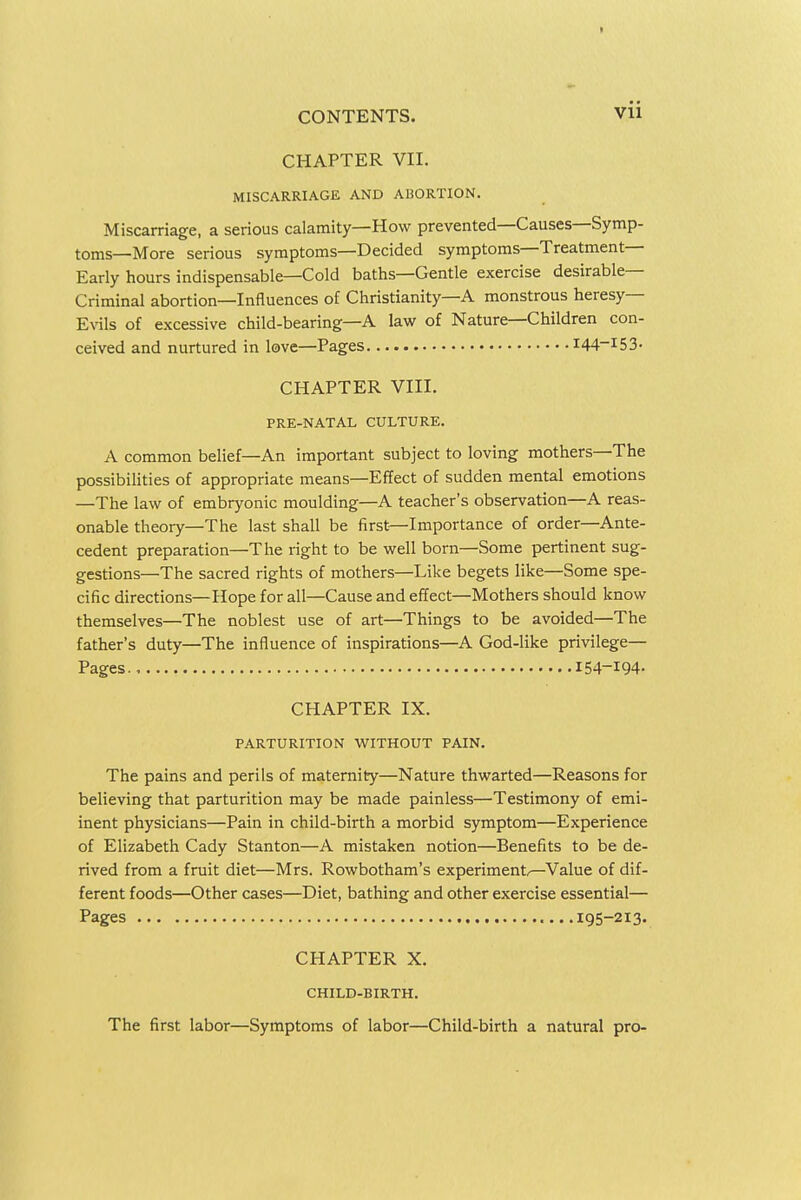 CHAPTER VII. MISCARRIAGE AND AliORTION. Miscarriage, a serious calamity—How prevented—Causes—Symp- toms—More serious symptoms—Decided symptoms—Treatment- Early hours indispensable—Cold baths—Gentle exercise desirable- Criminal abortion—Influences of Christianity—A monstrous heresy- Evils of excessive child-bearing—A law of Nature—Children con- ceived and nurtured in love—Pages I44-I53- CHAPTER VIII. PRE-NATAL CULTURE. A common belief—An important subject to loving mothers—The possibilities of appropriate means—Effect of sudden mental emotions —The law of embryonic moulding—A teacher's observation—A reas- onable theory—The last shall be first—Importance of order—Ante- cedent preparation—The right to be well born—Some pertinent sug- gestions—The sacred rights of mothers—Like begets like—Some spe- cific directions—Hope for all—Cause and effect—Mothers should know themselves—The noblest use of art—Things to be avoided—The father's duty—The influence of inspirations—A God-like privilege— Pages 154-194- CHAPTER IX. PARTURITION WITHOUT PAIN. The pains and perils of maternity—Nature thwarted—Reasons for believing that parturition may be made painless—Testimony of emi- inent physicians—Pain in child-birth a morbid symptom—Experience of Elizabeth Cady Stanton—A mistaken notion—Benefits to be de- rived from a fruit diet—Mrs. Rowbotham's experiment/—Value of dif- ferent foods—Other cases—Diet, bathing and other exercise essential— Pages 195-213. CHAPTER X. CHILD-BIRTH. The first labor—Symptoms of labor—Child-birth a natural pro-