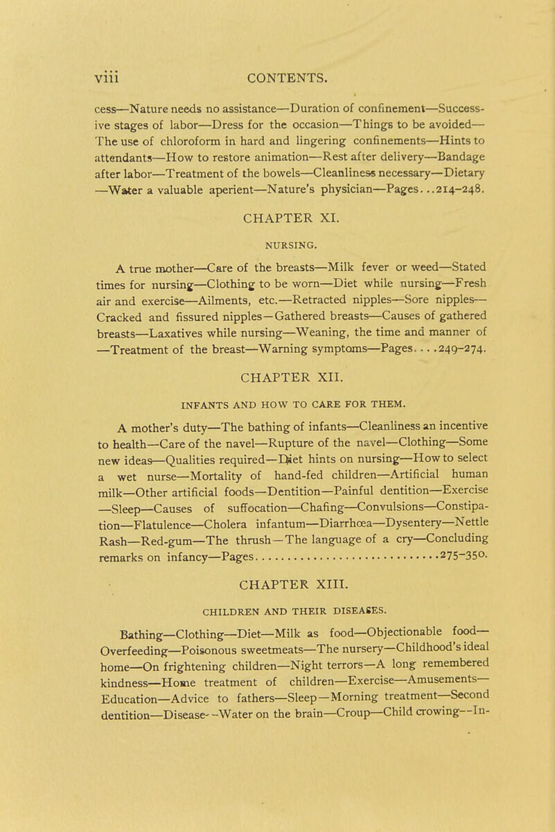 cess—Nature needs no assistance—Duration of confinement—Success- ive stages of labor—Dress for the occasion—Things to be avoided— The use of chloroform in hard and lingering confinements—Hints to attendants—How to restore animation—Rest after delivery—Bandage after labor—Treatment of the bowels—Cleanliness necessary—Dietary —Water a valuable aperient—Nature's physician—Pages. ..214-248. CHAPTER XI. NURSING. A true mother—Care of the breasts—Milk fever or weed—Stated times for nursing—Clothing to be worn—Diet while nursing—Fresh air and exercise—Ailments, etc.—Retracted nipples—Sore nipples— Cracked and fissured nipples—Gathered breasts—Causes of gathered breasts—Laxatives while nursing—Weaning, the time and manner of —Treatment of the breast—Warning symptoms—Pages 249-274. CHAPTER XII. INFANTS AND HOW TO CARE FOR THEM. A mother's duty—The bathing of infants—Cleanliness an incentive to health—Care of the navel—Rupture of the navel—Clothing—Some new ideas—Qualities required—Diet hints on nursing—How to select a wet nurse—Mortality of hand-fed children—Artificial human milk—Other artificial foods—Dentition—Painful dentition—Exercise —Sleep—Causes of suffocation—Chafing—Convulsions—Constipa- tion—Flatulence—Cholera infantum—Diarrhoea—Dysentery—Nettle Rash—Red-gum—The thrush—The language of a cry—Concluding remarks on infancy—Pages 275-350. CHAPTER XIII. CHILDREN AND THEIR DISEASES. Bathing—Clothing—Diet—Milk as food—Objectionable food- Overfeeding—Poisonous sweetmeats—The nursery—Childhood's ideal home—On frightening children—Night terrors—A long remembered kindness—Home treatment of children—Exercise—Amusements- Education—Advice to fathers—Sleep—Morning treatment—Second dentition—Disease- -Water on the brain—Croup—Child crowing—In-