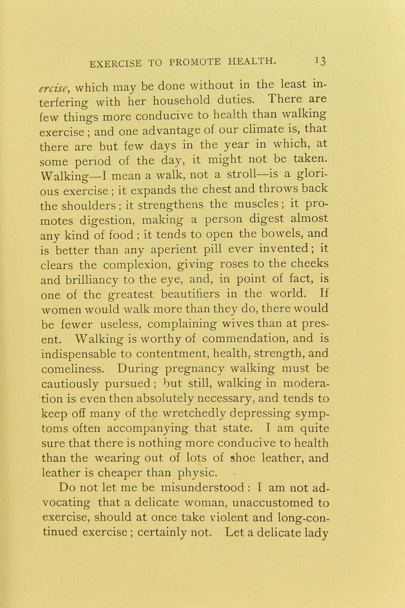 erase, which may be done without in the least in- terfering with her household duties. There are few things more conducive to health than walking exercise ; and one advantage of our climate is, that there are but few days in the year in which, at some period of the day, it might not be taken. Walking—I mean a walk, not a stroll—is a glori- ous exercise ; it expands the chest and throws back the shoulders ; it strengthens the muscles ; it pro- motes digestion, making a person digest almost any kind of food ; it tends to open the bowels, and is better than any aperient pill ever invented; it clears the complexion, giving roses to the cheeks and brilliancy to the eye, and, in point of fact, is one of the greatest beautifiers in the world. If women would walk more than they do, there would be fewer useless, complaining wives than at pres- ent. Walking is worthy of commendation, and is indispensable to contentment, health, strength, and comeliness. During pregnancy walking must be cautiously pursued; but still, walking in modera- tion is even then absolutely necessary, and tends to keep off many of the wretchedly depressing symp- toms often accompanying that state. I am quite sure that there is nothing more conducive to health than the wearing out of lots of shoe leather, and leather is cheaper than physic. Do not let me be misunderstood : I am not ad- vocating that a delicate woman, unaccustomed to exercise, should at once take violent and long-con- tinued exercise ; certainly not. Let a delicate lady