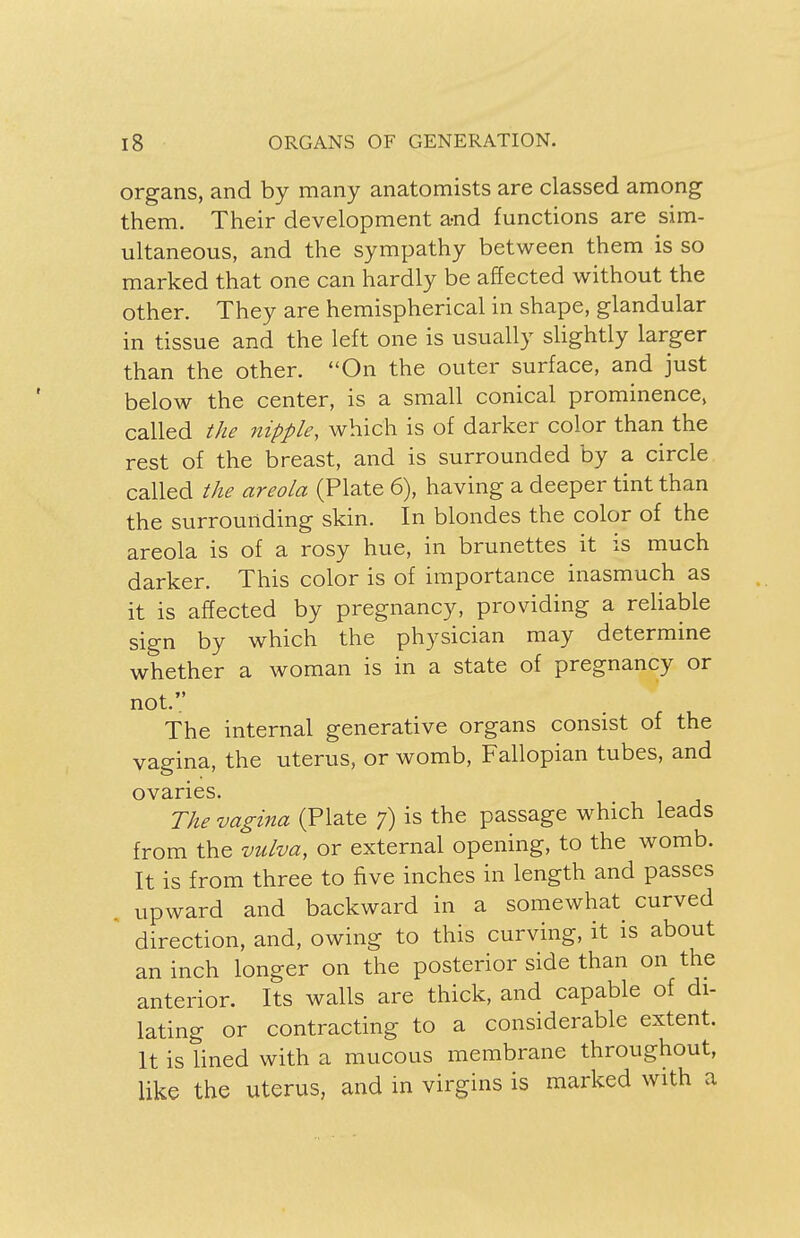 organs, and by many anatomists are classed among them. Their development a-nd functions are sim- ultaneous, and the sympathy between them is so marked that one can hardly be affected without the other. They are hemispherical in shape, glandular in tissue and the left one is usually slightly larger than the other. On the outer surface, and just below the center, is a small conical prominence, called the nipple, which is of darker color than the rest of the breast, and is surrounded by a circle called the areola (Plate 6), having a deeper tint than the surrounding skin. In blondes the color of the areola is of a rosy hue, in brunettes it is much darker. This color is of importance inasmuch as it is affected by pregnancy, providing a reliable sign by which the physician may determine whether a woman is in a state of pregnancy or not. The internal generative organs consist of the vagina, the uterus, or womb, Fallopian tubes, and ovaries. The vagina (Plate 7) is the passage which leads from the vulva, or external opening, to the womb. It is from three to five inches in length and passes upward and backward in a somewhat curved direction, and, owing to this curving, it is about an inch longer on the posterior side than on the anterior. Its walls are thick, and capable of di- lating or contracting to a considerable extent. It is lined with a mucous membrane throughout, like the uterus, and in virgins is marked with a