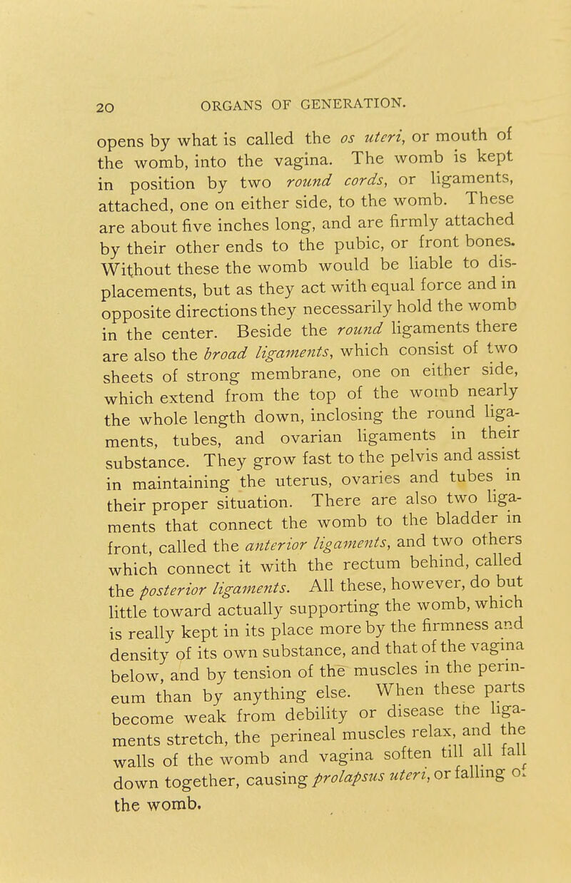 opens by what is called the os uteri, or mouth of the womb, into the vagina. The womb is kept in position by two round cords, or ligaments, attached, one on either side, to the womb. These are about five inches long, and are firmly attached by their other ends to the pubic, or front bones. Without these the womb would be liable to dis- placements, but as they act with equal force and in opposite directions they necessarily hold the womb in the center. Beside the round ligaments there are also the broad ligaments, which consist of two sheets of strong membrane, one on either side, which extend from the top of the womb nearly the whole length down, inclosing the round liga- ments, tubes, and ovarian ligaments in their substance. They grow fast to the pelvis and assist in maintaining the uterus, ovaries and tubes in their proper situation. There are also two liga- ments that connect the womb to the bladder in front, called the anterior ligaments, and two others which connect it with the rectum behind, called the posterior ligaments. All these, however, do but little toward actually supporting the womb, which is really kept in its place more by the firmness and density of its own substance, and that of the vagina below, and by tension of the muscles in the perin- eum than by anything else. When these parts become weak from debility or disease the liga- ments stretch, the perineal muscles relax and the walls of the womb and vagina soften till all tall down together, causing prolapsus uteri, or falling o. the womb.