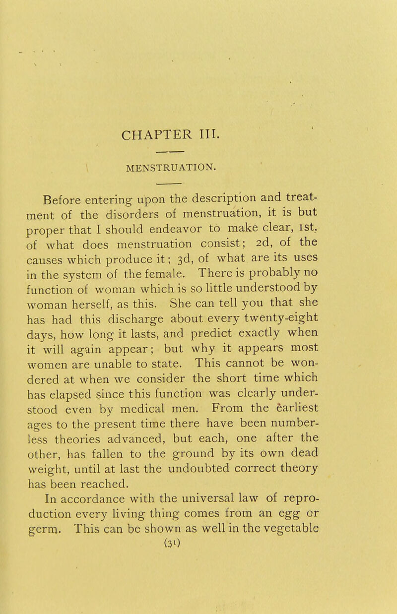 CHAPTER III. MENSTRUATION. Before entering upon the description and treat- ment of the disorders of menstruation, it is but proper that I should endeavor to make clear, ist. of what does menstruation consist; 2d, of the causes which produce it; 3d, of what are its uses in the system of the female. There is probably no function of woman which is so little understood by woman herself, as this. She can tell you that she has had this discharge about every twenty-eight days, how long it lasts, and predict exactly when it will again appear; but why it appears most women are unable to state. This cannot be won- dered at when we consider the short time which has elapsed since this function was clearly under- stood even by medical men. From the earliest ages to the present time there have been number- less theories advanced, but each, one after the other, has fallen to the ground by its own dead weight, until at last the undoubted correct theory has been reached. In accordance with the universal law of repro- duction every living thing comes from an egg or germ. This can be shown as well in the vegetable (30