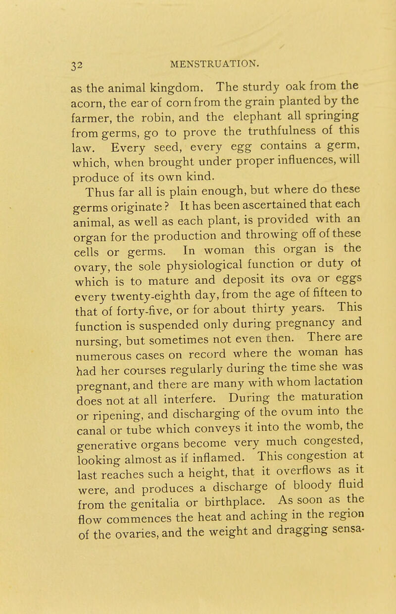 as the animal kingdom. The sturdy oak from the acorn, the ear of corn from the grain planted by the farmer, the robin, and the elephant all springing from germs, go to prove the truthfulness of this law. Every seed, every egg contains a germ, which, when brought under proper influences, will produce of its own kind. Thus far all is plain enough, but where do these germs originate ? It has been ascertained that each animal, as well as each plant, is provided with an organ for the production and throwing off of these cells or germs. In woman this organ is the ovary, the sole physiological function or duty of which is to mature and deposit its ova or eggs every twenty-eighth day, from the age of fifteen to that of forty-five, or for about thirty years. This function is suspended only during pregnancy and nursing, but sometimes not even then. There are numerous cases on record where the woman has had her courses regularly during the time she was pregnant, and there are many with whom lactation does not at all interfere. During the maturation or ripening, and discharging of the ovum into the canal or tube which conveys it into the womb, the generative organs become very much congested, looking almost as if inflamed. This congestion at last reaches such a height, that it overflows as it were, and produces a discharge of bloody fluid from the genitalia or birthplace. As soon as the flow commences the heat and aching in the region of the ovaries, and the weight and dragging sensa-