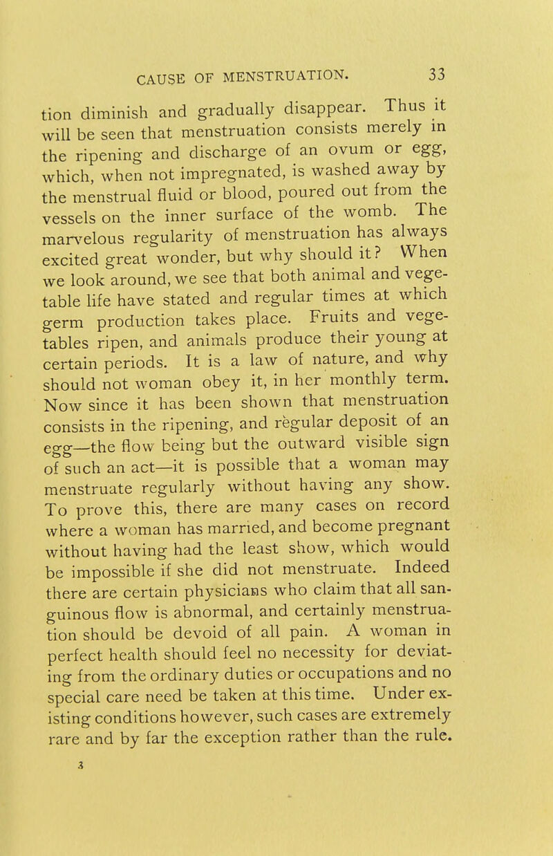 tion diminish and gradually disappear. Thus it will be seen that menstruation consists merely in the ripening and discharge of an ovum or egg, which, when not impregnated, is washed away by the menstrual fluid or blood, poured out from the vessels on the inner surface of the womb. The marvelous regularity of menstruation has always excited great wonder, but why should it? When we look around, we see that both animal and vege- table life have stated and regular times at which germ production takes place. Fruits and vege- tables ripen, and animals produce their young at certain periods. It is a law of nature, and why should not woman obey it, in her monthly term. Now since it has been shown that menstruation consists in the ripening, and regular deposit of an egg_the flow being but the outward visible sign of such an act—it is possible that a woman may menstruate regularly without having any show. To prove this, there are many cases on record where a woman has married, and become pregnant without having had the least show, which would be impossible if she did not menstruate. Indeed there are certain physicians who claim that all san- guineus flow is abnormal, and certainly menstrua- tion should be devoid of all pain. A woman in perfect health should feel no necessity for deviat- ing from the ordinary duties or occupations and no special care need be taken at this time. Under ex- isting conditions however, such cases are extremely rare and by far the exception rather than the rule.