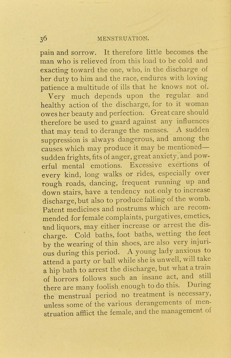 pain and sorrow. It therefore little becomes the man who is relieved from this load to be cold and exacting toward the one, who, in the discharge of her duty to him and the race, endures with loving patience a multitude of ills that he knows not of. Very much depends upon the regular and healthy action of the discharge, for to it woman owes her beauty and perfection. Great care should therefore be used to guard against any influences that may tend to derange the menses. A sudden suppression is always dangerous, and among the causes which may produce it may be mentioned— sudden frights, fits of anger, great anxiety, and pow- erful mental emotions. Excessive exertions of every kind, long walks or rides, especially over rough roads, dancing, frequent running up and down stairs, have a tendency not only to increase discharge, but also to produce falling of the womb. Patent medicines and nostrums which are recom- mended for female complaints, purgatives, emetics, and liquors, may either increase or arrest the dis- charge. Cold baths, foot baths, wetting the feet by the wearing of thin shoes, are also very injuri- ous during this period. A young lady anxious to attend a party or ball while she is unwell, will take a hip bath to arrest the discharge, but what a train of horrors follows such an insane act, and still there are many foolish enough to do this. During the menstrual period no treatment is necessary, unless some of the various derangements of men- struation afflict the female, and the management of