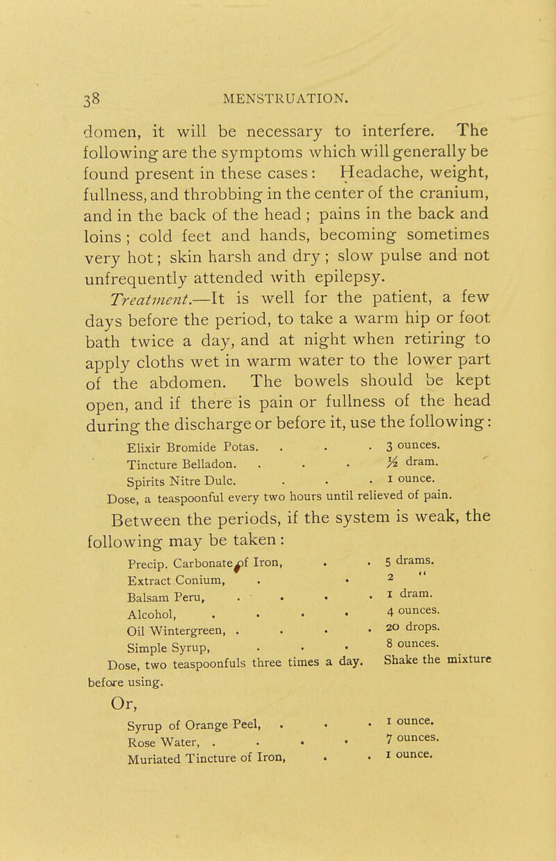 domen, it will be necessary to interfere. The following are the symptoms which will generally be found present in these cases : Headache, weight, fullness, and throbbing in the center of the cranium, and in the back of the head ; pains in the back and loins ; cold feet and hands, becoming sometimes very hot; skin harsh and dry; slow pulse and not unfrequently attended with epilepsy. Treatment.—It is well for the patient, a few days before the period, to take a warm hip or foot bath twice a day, and at night when retiring to apply cloths wet in warm water to the lower part of the abdomen. The bowels should be kept open, and if there is pain or fullness of the head during the discharge or before it, use the following: Elixir Bromide Potas. . . -3 ounces. Tincture Belladon. dram. Spirits Nitre Dulc. . . • * ounce. Dose, a teaspoonful every two hours until relieved of pain. Between the periods, if the system is weak, the following may be taken: Precip. Carbonatex>f Iron, . • 5 drams. Extract Conium, . • 2 Balsam Peru, . • • . 1 dram- Alcohol 4 ounces. Oil Wintergreen, . . • • 20 dr0Ps- Simple Syrup, Dose, two teaspoonfuls three times a day. before using. 8 ounces. Shake the mixture I ounce. 7 ounces. i ounce.