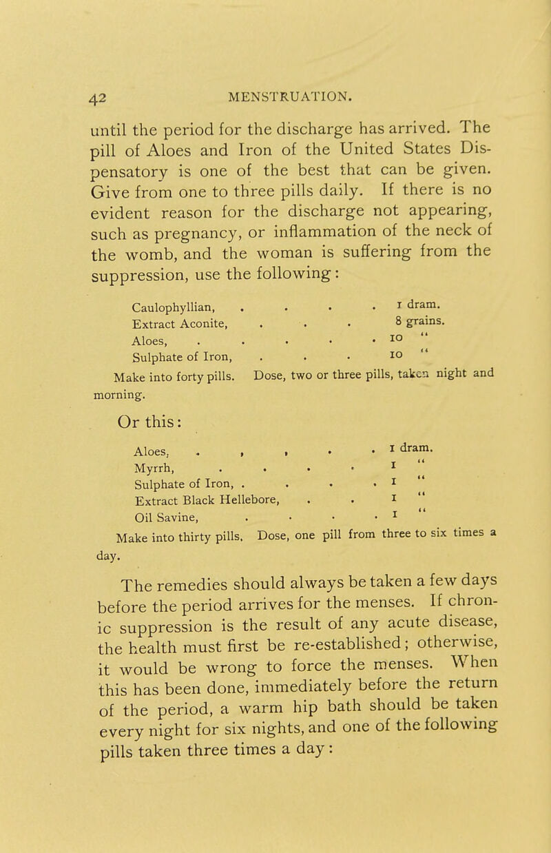 until the period for the discharge has arrived. The pill of Aloes and Iron of the United States Dis- pensatory is one of the best that can be given. Give from one to three pills daily. If there is no evident reason for the discharge not appearing, such as pregnancy, or inflammation of the neck of the womb, and the woman is suffering from the suppression, use the following : Caulophyllian, . . . I dram. Extract Aconite, . . . 8 grains. Aloes, . . . • .10 Sulphate of Iron, . . • 10 ' Make into forty pills. Dose, two or three pills, taken night and morning. Or this: Aloes 1 dram- Myrrh, Sulphate of Iron, 1 1 Extract Black Hellebore, . . 1  Oil Savine, . • • • 1 Make into thirty pills. Dose, one pill from three to six times a day. The remedies should always be taken a few days before the period arrives for the menses. If chron- ic suppression is the result of any acute disease, the health must first be re-established; otherwise, it would be wrong to force the menses. When this has been done, immediately before the return of the period, a warm hip bath should be taken every night for six nights, and one of the following pills taken three times a day: