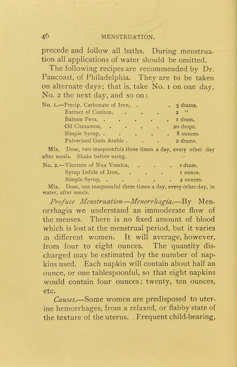 precede and follow all baths. During menstrua- tion all applications of water should be omitted. The following recipes are recommended by Dr. Pancoast, of Philadelphia. They are to be taken on alternate days; that is, take No. I on one day, No. 2 the next day, and so on: No. I.—Precip. Carbonate of Iron, . . 5 drams. Extract of Conium, . . . 2  Balsam Peru, . 1 dram. Oil Cinnamon, .... 20 drops. Simple Syrup, . . . . .8 ounces. Pulverized Gum Arabic ... 2 drams. Mix. Dose, two teaspoonfuls three times a day, every other day after meals. Shake before using. No. 2.—Tincture of Nux Vomica, . . .1 dram. Syrup Iodide of Iron, ... 1 ounce. Simple Syrup, ..... 4 ounces. Mix. Dose, one teaspoonful three times a day, every other day, in water, after meals. Profuse Menstruation—Menorrhagia.—By Men- orrhagia we understand an immoderate flow of the menses. There is no fixed amount of blood which is lost at the menstrual period, but it varies jn different women. It will average, however, from four to eight ounces. The quantity dis- charged may be estimated by the number of nap- kins used. Each napkin will contain about half an ounce, or one tablespoonful, so that eight napkins would contain four ounces; twenty, ten ounces, etc. Causes.—Some women are predisposed to uter- ine hemorrhages, from a relaxed, or flabby state of the texture of the uterus. . Frequent child-bearing,