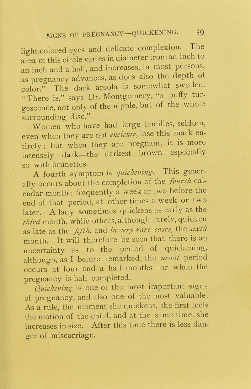 light-colored eyes and delicate complexion. The area ot this circle varies in diameter from an inch to. an inch and a half, and increases, in most persons as pregnancy advances, as does also the depth of color. The dark areola is somewhat swollen.  There is, says Dr. Montgomery, a puffy tur- gescence, not only of the nipple, but of the whole surrounding disc. Women who have had large families, seldom, even when they are not enciente, lose this mark en- tirely ; but when they are pregnant, it is more intensely dark—the darkest brown—especially so with brunettes. A fourth symptom is quickening. This gener- ally occurs about the completion of the fourth cal- endar month; frequently a week or two before the end of that period, at other times a week or two later. A lady sometimes quickens as early as the third month, while others, although rarely, quicken as late as the fifth, and in very rare cases, the sixth month. It will therefore be seen that there is an uncertainty as to the period of quickening, although, as I before remarked, the usual period occurs at four and a half months—or when the pregnancy is half completed. Quickening is one ot the most important signs of pregnancy, and also one of the most valuable. As a rule, the moment she quickens, she first feels the motion of the child, and at the same time, she increases in size. After this time there is less dan- ger of miscarriage.