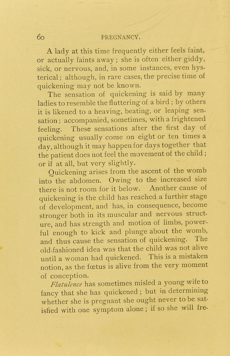 A lady at this time frequently either feels faint, or actually faints away ; she is often either giddy, sick, or nervous, and, in some instances, even hys- terical ; although, in rare cases, the precise time of quickening may not be known. The sensation of quickening is said by many ladies to resemble the fluttering of a bird ; by others it is likened to a heaving, beating, or leaping sen- sation ; accompanied, sometimes, with a frightened feeling. These sensations after the first day of quickening usually come on eight or ten times a day, although it may happen for days together that the patient does not feel the movement of the child ; or if at all, but very slightly. Quickening arises from the ascent of the womb into the abdomen. Owing to the increased size there is not room for it below. Another cause of quickening is the child has reached a further stage of development, and has, in consequence, become stronger both in its muscular and nervous struct- ure, and has strength and motion of limbs, power- ful enough to kick and plunge about the womb, and thus cause the sensation of quickening. The old-fashioned idea was that the child was not alive until a woman had quickened. This is a mistaken notion, as the foetus is alive from the very moment of conception. Flatulence has sometimes misled a young wife to fancy that she has quickened ; but in determining whether she is pregnant she ought never to be sat- isfied with one symptom alone ; if so she will fre-