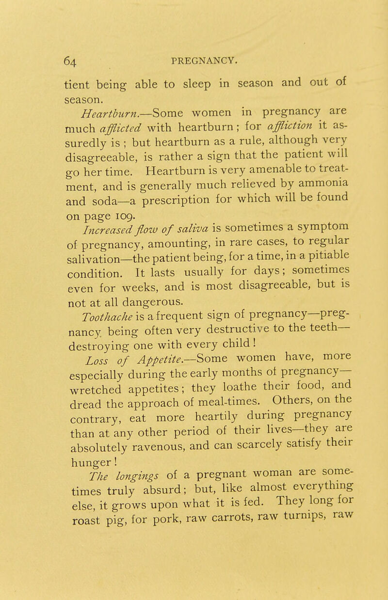 tient being able to sleep in season and out of season. Heartburn.—Some women in pregnancy are much afflicted with heartburn; for affliction it as- suredly is ; but heartburn as a rule, although very disagreeable, is rather a sign that the patient will go her time. Heartburn is very amenable to treat- ment, and is generally much relieved by ammonia and soda—a prescription for which will be found on page 109. Increased floiv of saliva is sometimes a symptom of pregnancy, amounting, in rare cases, to regular salivation—the patient being, for a time, in a pitiable condition. It lasts usually for days; sometimes even for weeks, and is most disagreeable, but is not at all dangerous. Toothache is a frequent sign of pregnancy—preg- nancy, being often very destructive to the teeth- destroying one with every child ! Loss of Appetite.—Some women have, more especially during the early months of pregnancy- wretched appetites; they loathe their food, and dread the approach of meal-times. Others, on the contrary, eat more heartily during pregnancy than at any other period of their lives—they are absolutely ravenous, and can scarcely satisfy their hunger! The longings of a pregnant woman are some- times truly absurd; but, like almost everything else, it grows upon what it is fed. They long for roast pig, for pork, raw carrots, raw turnips, raw