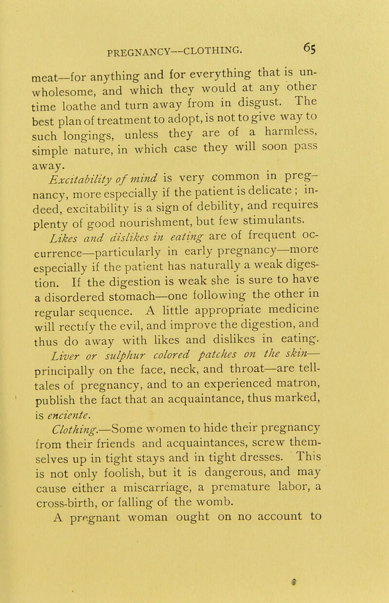 meat—for anything and for everything that is un- wholesome, and which they would at any other time loathe and turn away from in disgust. The best plan of treatment to adopt, is not to give way to such longings, unless they are of a harmless, simple nature, in which case they will soon pass away. Excitability of mind is very common in preg- nancy, more especially if the patient is delicate ; in- deed, excitability is a sign of debility, and requires plenty of good nourishment, but few stimulants. Likes and dislikes in eating are of frequent oc- currence—particularly in early pregnancy—more especially if the patient has naturally a weak diges- tion. If the digestion is weak she is sure to have a disordered stomach—one following the other in regular sequence. A little appropriate medicine will rectify the evil, and improve the digestion, and thus do away with likes and dislikes in eating. Liver or sulphur colored patches on the skin— principally on the face, neck, and throat—are tell- tales of pregnancy, and to an experienced matron, publish the fact that an acquaintance, thus marked, is enciente. Clothing.—Some women to hide their pregnancy from their friends and acquaintances, screw them- selves up in tight stays and in tight dresses. This is not only foolish, but it is dangerous, and may cause either a miscarriage, a premature labor, a cross-birth, or falling of the womb. A pregnant woman ought on no account to
