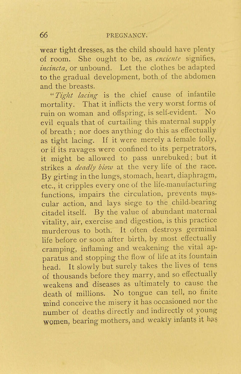 wear tight dresses, as the child should have plenty of room. She ought to be, as enciente signifies, incincta, or unbound. Let the clothes be adapted to the gradual development, both of the abdomen and the breasts. Tight lacing is the chief cause of infantile mortality. That it inflicts the very worst forms of ruin on woman and offspring, is self-evident. No evil equals that of curtailing this maternal supply of breath ; nor does anything do this as effectually as tight lacing. If it were merely a female folly, or if its ravages were confined to its perpetrators, it might be allowed to pass unrebuked; but it strikes a deadly blow at the very life of the race. By girting in the lungs, stomach, heart, diaphragm, etc., it cripples every one of the life-manufacturing functions, impairs the circulation, prevents mus- cular action, and lays siege to the child-bearing citadel itself. By the value of abundant maternal vitality, air, exercise and digestion, is this practice murderous to both. It often destroys germinal life before or soon after birth, by most effectually cramping, inflaming and weakening the vital ap- paratus and stopping the flow of life at its fountain head. It slowly but surely takes the lives of tens of thousands before they marry, and so effectually weakens and diseases as ultimately to cause the death of millions. No tongue can tell, no finite mind conceive the misery it has occasioned nor the number of deaths directly and indirectly of young women, bearing mothers, and weakly infairts. it has.