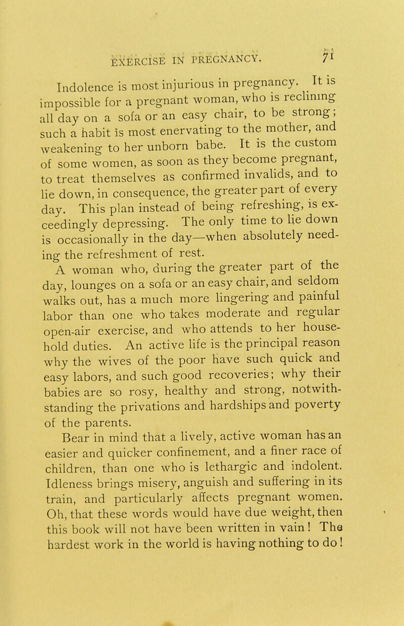 Indolence is most injurious in pregnancy. It is impossible for a pregnant woman, who is reclining all day on a sofa or an easy chair, to be strong; such a habit Is most enervating to the mother, and weakening to her unborn babe. It is the custom of some women, as soon as they become pregnant, to treat themselves as confirmed invalids, and to lie down, in consequence, the greater part of every day. This plan instead of being refreshing, is ex- ceedingly depressing. The only time to lie down is occasionally in the day—when absolutely need- ing the refreshment of rest. A woman who, during the greater part of the day, lounges on a sofa or an easy chair, and seldom walks out, has a much more lingering and painful labor than one who takes moderate and regular open-air exercise, and who attends to her house- hold duties. An active life is the principal reason why the wives of the poor have such quick and easy labors, and such good recoveries; why their babies are so rosy, healthy and strong, notwith- standing the privations and hardships and poverty of the parents. Bear in mind that a lively, active woman has an easier and quicker confinement, and a finer race of children, than one who is lethargic and indolent. Idleness brings misery, anguish and suffering in its train, and particularly affects pregnant women. Oh, that these words would have due weight, then this book will not have been written in vain! The hardest work in the world is having nothing to do!