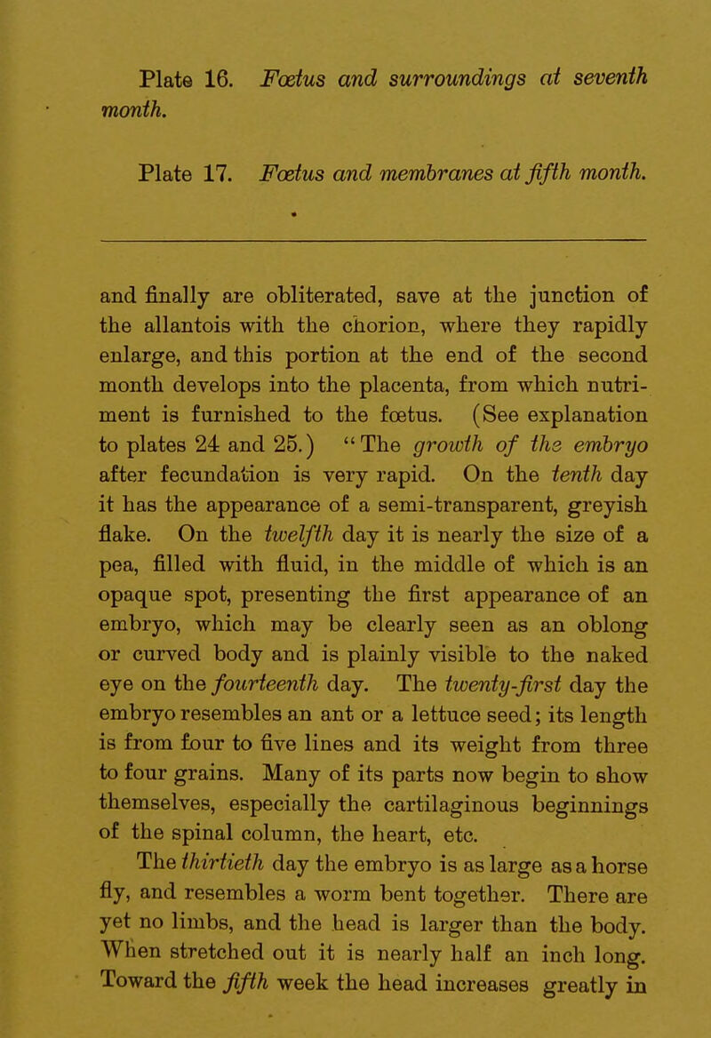 month. Plate 17. Foetus and membranes at fifth month. and finally are obliterated, save at the junction of the allantois with the chorion, where they rapidly enlarge, and this portion at the end of the second month develops into the placenta, from which nutri- ment is furnished to the foetus. (See explanation to plates 24 and 25.) The growth of the embryo after fecundation is very rapid. On the tenth day it has the appearance of a semi-transparent, greyish flake. On the twelfth day it is nearly the size of a pea, filled with fluid, in the middle of which is an opaque spot, presenting the first appearance of an embryo, which may be clearly seen as an oblong or curved body and is plainly visible to the naked eye on the fourteenth day. The twenty-first day the embryo resembles an ant or a lettuce seed; its length is from four to five lines and its weight from three to four grains. Many of its parts now begin to show themselves, especially the cartilaginous beginnings of the spinal column, the heart, etc. The thirtieth day the embryo is as large as a horse fly, and resembles a worm bent together. There are yet no limbs, and the head is larger than the body. When stretched out it is nearly half an inch long. Toward the fifth week the head increases greatly in