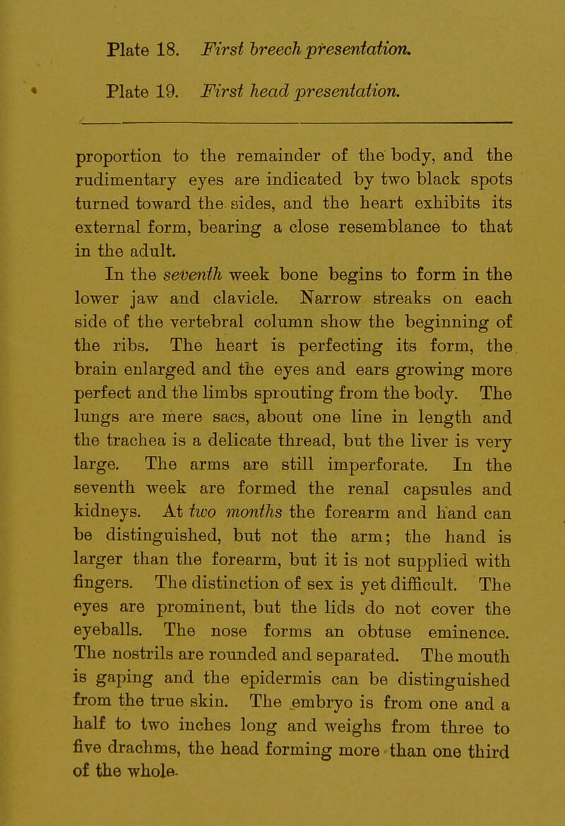 Plate 19. First head presentation. proportion to the remainder of the body, and the rudimentary eyes are indicated by two black spots turned toward the sides, and the heart exhibits its external form, bearing a close resemblance to that in the adult. In the seventh week bone begins to form in the lower jaw and clavicle. Narrow streaks on each side of the vertebral column show the beginning of the ribs. The heart is perfecting its form, the brain enlarged and the eyes and ears growing more perfect and the limbs sprouting from the body. The lungs are mere sacs, about one line in length and the trachea is a delicate thread, but the liver is very large. The arms are still imperforate. In the seventh week are formed the renal capsules and kidneys. At two months the forearm and hand can be distinguished, but not the arm; the hand is larger than the forearm, but it is not supplied with fingers. The distinction of sex is yet difficult. The eyes are prominent, but the lids do not cover the eyeballs. The nose forms an obtuse eminence. The nostrils are rounded and separated. The mouth is gaping and the epidermis can be distinguished from the true skin. The embryo is from one and a half to two inches long and weighs from three to five drachms, the head forming more than one third of the whole-