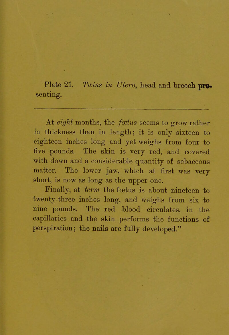 senting. At eight months, the foetus seems to grow rather in thickness than in length; it is only sixteen to eighteen inches long and yet weighs from four to five pounds. The skin is very red, and covered with down and a considerable quantity of sebaceous matter. The lower jaw, which at first was very short, is now as long as the upper one. Finally, at term the foetus is about nineteen to twenty-three inches long, and weighs from six to nine pounds. The red blood circulates, in the capillaries and the skin performs the functions of perspiration; the nails are fully developed.