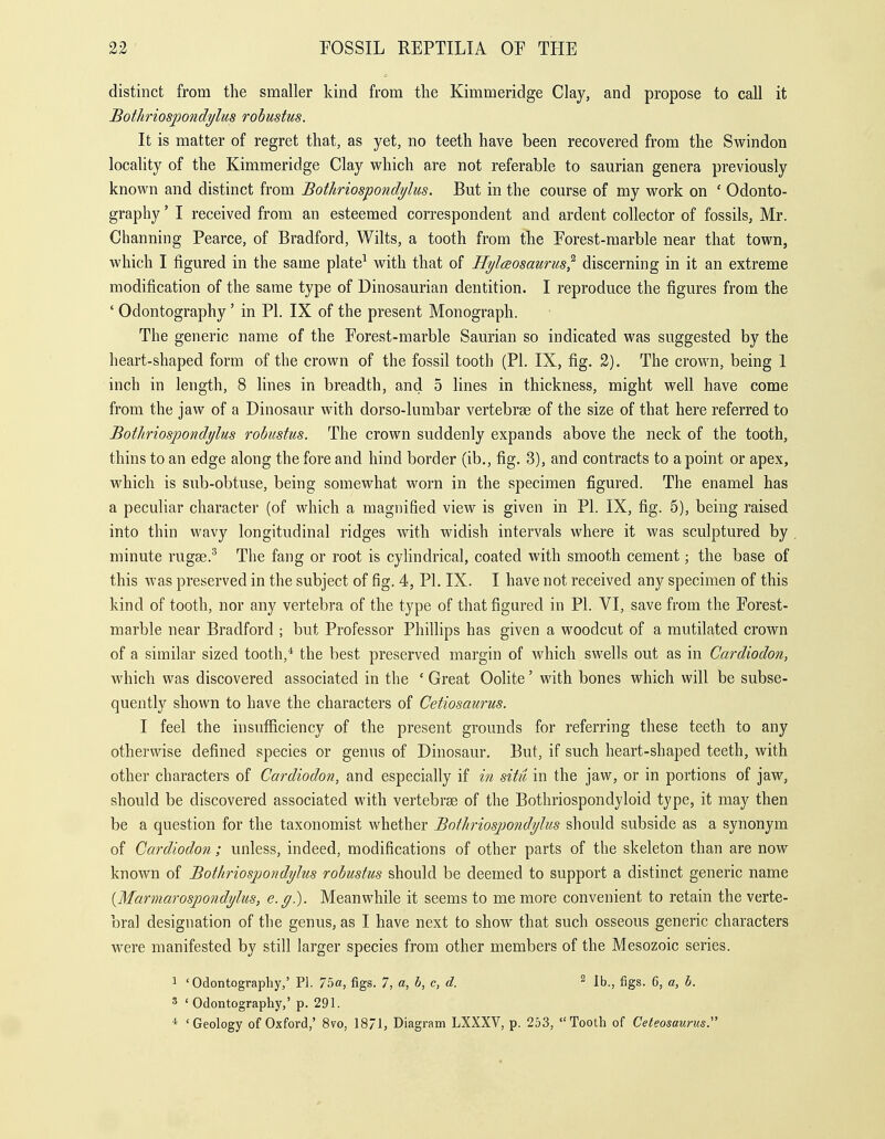 distinct from the smaller kind from the Kimmeridge Clay, and propose to call it Bothriospondylus robustus. It is matter of regret that, as yet, no teeth have been recovered from the Swindon locality of the Kimmeridge Clay which are not referable to saurian genera previously known and distinct from Bothriospondylus. But in the course of my work on ' Odonto- graphy ' I received from an esteemed correspondent and ardent collector of fossils, Mr. Channing Pearce, of Bradford, Wilts, a tooth from tlie Forest-marble near that town, which I figured in the same plate^ with that of Hylaosaurus^ discerning in it an extreme modification of the same type of Dinosaurian dentition. I reproduce the figures from the ' Odontography' in PI. IX of the present Monograph. The generic name of the Forest-marble Saurian so indicated was suggested by the heart-shaped form of the crown of the fossil tooth (PL IX, fig. 2). The crown, being 1 inch in length, 8 lines in breadth, and 5 lines in thickness, might well have come from the jaw of a Dinosaur with dorso-lumbar vertebrse of the size of that here referred to Bothriospondylus robustus. The crown suddenly expands above the neck of the tooth, thins to an edge along the fore and hind border (ib., fig. 3), and contracts to a point or apex, which is sub-obtuse, being somewhat worn in the specimen figured. The enamel has a peculiar character (of which a magnified view is given in PI. IX, fig. 5), being raised into thin wavy longitudinal ridges with widish intervals where it was sculptured by minute rugae.^ The fang or root is cylindrical, coated with smooth cement; the base of this was preserved in the subject of fig. 4, PL IX. I have not received any specimen of this kind of tooth, nor any vertebra of the type of that figured in PL VI, save from the Forest- marble near Bradford ; but Professor Phillips has given a woodcut of a mutilated crown of a similar sized tooth,* the best preserved margin of which swells out as in Cardiodon, which was discovered associated in the ' Great Oolite' with bones which will be subse- quently shown to have the characters of Cetiosaurus. I feel the insufficiency of the present grounds for referring these teeth to any otherwise defined species or genus of Dinosaur. But, if such heart-shaped teeth, with other characters of Cardiodon, and especially if hi situ in the jaw, or in portions of jaw, should be discovered associated with vertebrge of the Bothriospondyloid type, it may then be a question for the taxonomist whether Bothriosjmndylus should subside as a synonym of Cardiodon ; unless, indeed, modifications of other parts of the skeleton than are now known of Bothriosjmndylus robustus should be deemed to support a distinct generic name {Marmarospondylus, e.g.). Meanwhile it seems to me more convenient to retain the verte- bral designation of the genus, as I have next to show that such osseous generic characters were manifested by still larger species from other members of the Mesozoic series. 1 'Odontography,' PI. 75«, figs. 7, a, b, c, d. ^ lb., figs. 6, a, b. 3 'Odontography,' p. 291. * 'Geology of Oxford,' 8vo, 18/1, Diagram LXXXV, p. 253, Tooth of Ceteosaurus.