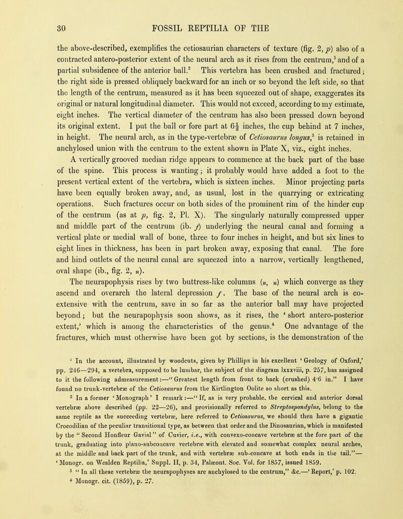 the above-described, exemplifies the cetiosaurian characters of texture (fig. 2, p) also of a contracted antero-posterior extent of the neural arch as it rises from the centrum,^ and of a partial subsidence of the anterior ball.^ This vertebra has been crushed and fractured; the right side is pressed obliquely backw^ard for an inch or so beyond the left side, so that the length of the centrum, measured as it has been squeezed out of shape, exaggerates its original or natural longitudinal diameter. This would not exceed, according to my estimate, eight inches. The vertical diameter of the centrum has also been pressed dovi^n beyond its original extent. I put the bail or fore part at 6^ inches, the cup behind at 7 inches, in height. The neural arch, as in the type-vertebrae of Cetiosaurus longus^ is retained in anchylosed union with the centrum to the extent shown in Plate X, viz., eight inches. A vertically grooved median ridge appears to commence at the back part of the base of the spine. This process is wanting; it probably would have added a foot to the present vertical extent of the vertebra, which is sixteen inches. Minor projecting parts have been equally broken away, and, as usual, lost in the quarrying or extricating operations. Such fractures occur on both sides of the prominent rim of the hinder cup of the centrum (as at p, fig. 2, Pi. X). The singularly naturally compressed upper and middle part of the centrum (ib. /) underlying the neural canal and forming a vertical plate or medial wall of bone, three to four inches in height, and but six lines to eight lines in thickness, has been in part broken away, exposing that canal. The fore and hind outlets of the neural canal are squeezed into a narrow, vertically lengthened, oval shape (ib., fig. 2, w). The neurapophysis rises by two buttress-like columns (w, n) which converge as they ascend and overarch the lateral depression /. The base of the neural arch is co- extensive with the centrum, save in so far as the anterior ball may have projected beyond; but the neurapophysis soon shows, as it rises, the ' short antero-posterior extent,' which is among the characteristics of the genus.* One advantage of the fractures, which must otherwise have been got by sections, is the demonstration of the ' In the account, illustrated by woodcuts, given by Phillips in his excellent ' Geology of Oxford,' pp. 246—294, a vertebra, supposed to be lumbar, the subject of the diagram Ixxxviii, p. 257, has assigned to it the following admeasurement:—Greatest length from front to back (crushed) 4'6 in. I have found no trunk-vertebrse of the Cetiosaurus from the Kirtlington Oolite so short as this. 2 In a former ' Monograph' I remark :— If, as is very probable, the cervical and anterior dorsal vertebrae above described (pp. 22—26), and provisionally referred to Streptospondylus, belong to the same reptile as the succeeding vertebrae, here referred to Cetiosaurus, we should then have a gigantic Crocodilian of the peculiar transitional type, as between that order and the Dinosaurian, which is manifested by the  Second Honfleur Gavial of Cuvier, i.e., with convexo-concave vertebrae at the fore part of the trunk, graduating into plano-subcoticave vertebrse with elevated and somewhat complex neural arches, at the middle and back part of the trunk, and with vertebrae sub-concave at both ends in the tail.— 'Monogr. on Wealden Reptilia,' Suppl. II, p. 34, Palaeont. Soc. Vo). for 1857, issued 1859. 2  In all these vertebrae the neurapophyses are anchylosed to the centrum, &c.—' Report,' p. 102. 4 Monogr. cit. (1859), p. 27.