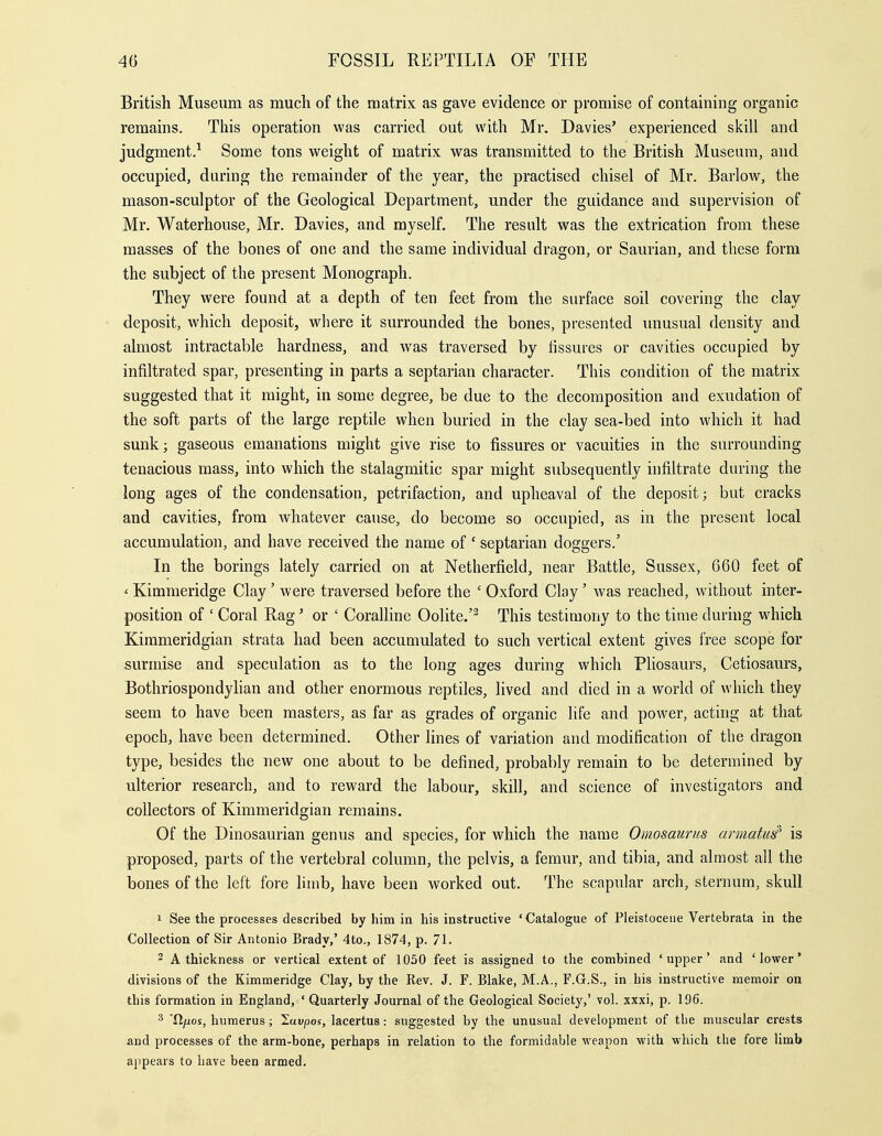 British Museum as much of the matrix as gave evidence or promise of containing organic remains. This operation was carried out with Mr. Davies' experienced skill and judgment.^ Some tons weight of matrix was transmitted to the British Museum, and occupied, during the remainder of the year, the practised chisel of Mr. Barlow, the mason-sculptor of the Geological Department, under the guidance and supervision of Mr. Waterhouse, Mr. Davies, and myself. The result was the extrication from these masses of the bones of one and the same individual dragon, or Saurian, and these form the subject of the present Monograph. They were found at a depth of ten feet from the surface soil covering the clay deposit, which deposit, where it surrounded the bones, presented unusual density and almost intractable hardness, and was traversed by Assures or cavities occupied by infiltrated spar, presenting in parts a septarian character. This condition of the matrix suggested that it might, in some degree, be due to the decomposition and exudation of the soft parts of the large reptile when buried in the clay sea-bed into which it had sunk; gaseous emanations might give rise to fissures or vacuities in the surrounding tenacious mass, into which the stalagmitic spar might subsequently infiltrate during the long ages of the condensation, petrifaction, and upheaval of the deposit; but cracks and cavities, from whatever cause, do become so occupied, as in the present local accumulation, and have received the name of 'septarian doggers.' In the borings lately carried on at Netherfield, near Battle, Sussex, 660 feet of ' Kimmeridge Clay ' were traversed before the ' Oxford Clay ' was reached, without inter- position of ' Coral Rag' or ' Coralline Oolite.'^ This testimony to the time during which Kimmeridgian strata had been accumulated to such vertical extent gives free scope for surmise and speculation as to the long ages during which Pliosaurs, Cetiosaurs, Bothriospondylian and other enormous reptiles, lived and died in a world of which they seem to have been masters, as far as grades of organic life and power, acting at that epoch, have been determined. Other lines of variation and modification of the dragon type, besides the new one about to be defined, probably remain to be determined by ulterior research, and to reward the labour, skill, and science of investigators and collectors of Kimmeridgian remains. Of the Dinosaurian genus and species, for which the name Omosaurus armatui is proposed, parts of the vertebral column, the pelvis, a femur, and tibia, and almost all the bones of the left fore Hmb, have been worked out. The scapular arch, sternum, skull 1 See the processes described by him in his instructive 'Catalogue of Pleistocene Vertebrata in the Collection of Sir Antonio Brady,' 4to., 1874, p. 71. 2 A thickness or vertical extent of 1050 feet is assigned to the combined 'upper' and 'lower' divisions of the Kimmeridge Clay, by the Rev. J. F. Blake, M.A., F.G.S., in his instructive memoir on this formation in England, ' Quarterly Journal of the Geological Society,' vol. xxxi, p. 196. ■'5 'fiyuos, humerus; laupos, lacertus: suggested by the unusual development of the muscular crests and processes of the arm-bone, perhaps in relation to the formidable weapon with which the fore limb appears to have been armed.