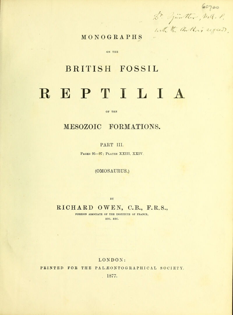 MONOGRAPHS ON THE BRITISH FOSSIL REPTILIA OF THE MESOZOIC FOEMATIONS. PAET III. Pages 95-97; Plates XXITI, XXIV. (OMOSAUEUS.) BY RICHARD OWEN, C.B., F.R.S., FOREIGN ASSOCIATE OF THE INSTITUTE OF FRANCE, ETC. ETC. LONDON: PEINTED FOE THE PAL^ONTOGEAPHICIL SOCIETY. . 1877.