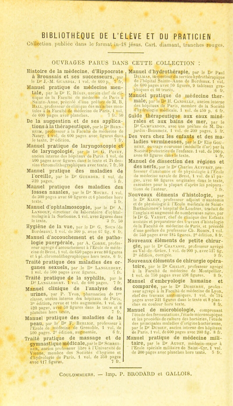 BIBLIOTHÈQUE DE L'ÉLÈVE ET DU PRATICIEN CoUcolioii publiée dans le format, iu-lS jésus. Caii. diamant, Iranolms roug(;s. OUVRAGES PARUS DANS CETTE COLLECTION Histoire de la médecine, d'Hippocrate à Broussais et ses successeurs, par 1(! Dr J.-M. Ulaiviua. 1 vol. ilo (iOil |i. 7 fr. Manuel pratique de médecine men- tale, ]i.ir le Dr E. Riiuis, aucien uliof do cli- nique do Ui FacDllo ilo miidecino ilo Piii-is h Sainle-Anee, préci;dé d'une préliico do B. Hall, professeur de eliiiiijue ries rnaittdies nieu- lalos à la Faculté de méu);eiiio de Paris, l vul. de 000 pages avec planches. 1 l'r. riO De la suggestion et de ses applica- tions à la thérapeutique, par le D' BunN- IIDIM. prol'osscur à la Faculté do médecino do Nancy. 1 vol. do 60U pages avec Uguros dans le loxlc. 2 édition. 7 fr. Manuel pratique de laryngoscopie et de laryngologie, par le v G. Puvkt, ancien interne des liopilauv do Paris. 1 vol. de 400 pages avec flgurcs dans le texte cl 2V des- sins cbromolilliograpbiqQos avec texte. 7 fr. 50 Manuel pratique des maladies de l'oreille, par le Dr Gui;nDi;ii. 1 vol. do 320 pages. Ij fr. Manuel pratique des maladies des fosses nasales, par lo Dr Moure. i vol. de aoo pages avec liO Uguros et 0 planches liur.s texte. 5 fr. Manuel d'ophtalmoscopie, par le Dr a. Laxdolt, ilireclour du lalioratoiro d'of^ital- tnologioà la Sorbouae. 1 vol. avec figures dans lo loxtû. 3 fr. 50 Hygiène de la vue, par lo Dr G. Snus {de Burtieaux). 1 vol. de 3(10 p. avec 07 Dg. 0 fr. Manuel d'accouchement et de patho- logie puerpérale, par A. Cuhue, profes- seur agrégé d'accouchement à l'Ecole do méde- cine do Brest. 1 vol. de 050 pages avec 80 figures et 'i pl. clirumolitliographiques hors texte. 0 fr. Traité pratique des maladies des or- ganes sexuels, par le Dr Langli;iii-iiT. t vul. de 500 pages avec ligures. 7 fr. Traité pratique de la syphilis, par le Dr Langli;iiei\t. 1 vol. de 000 pages. 7 fr. Manuel clinique de l'analyse des urines, iiar P. Yvon, pharmacien de In' classe, ancien interuo dos hôpitaux de Paris, a édition, rovnc et très augmentée. 1 vol. ilu 420 pages, avoc 50 figures dans lo texte et 8 planches hors loxie. 7 fr. Manuel pratique des maladies de la peau, par le Dr F. Bei\lioz, profossour à l'Ecole do médecino de Grenoble. 1 vol. do 51)0 pages. 2'' édition, augmentée. G fr. Traité pratique de massage et de gymnastique médicale,par le Dr .ScnnEt- liEU, ancien |indossour libre à l'IInivorsilé de Vionno, niend)ro dos Sociétés d'hygiène et d'hydrologie do Paris. 1 vol. do 350 pages avoc tl7 figures. 7 fr. ' Manuel d'hydrothérapie, p«r lo Dr paul Delmas, iuspectenrdu service hydrotliérapique de l'hôpital .Sainte-Aune de Bordeaux. 1 vol. de 000 pages avec 0 figures, 'J tableaux gra- phiques et fiO tracés. 0 fp^ Manuel pratique de médecine ther- male, par le D'' Jl. Cani>elle, ancien interne des hôpitaux île Paris, membre do la Société d'hyiirologie médicale. 1 vol. de ^.lo p. 0 fr. Guide thérapeutique aux eaux miné- rales et aux bains de mer, par le Dr Cami'audon, avec une préface de M. Du- .jardin-Beaumetz. 1 vol. de 300 pages. 5 fr. Des vers chez les enfants et des ma- ladies vermineuses, par le Dr Elio Gou- iiEUT, ouvrage Couronné (médaille d'orj par la Société protectrice de l'enfance. 1 vol. de lOOp, avec 00 figures dans le texte. 4 fr. Manuel de dissection des régions et des nerfs, par le Dr Charles Alfi'RET, pro- fesseur d'anatomie et de physiologie à l'Ecole de médecine navale de Brc^l. 1 vol. de 47 pa- ges, avec 00 figures originales dans le texte, exécutées pour la plupart d'après les prépara- tions de l'auteur. 7 fr. Nouveaux éléments d'histologie, par le Dr Klei.x, professeur adjoint d'anatomie et do physiologie à l'Ecole médicale de Sainl- Bartbolomew's hospilal de Londres, traduit de l'anglais et angnionié de nombreuses notes, par le Dr G. Variot, chef do clinique des Enfants assistés et préparateur des travaux d'histologie delà Faculté de médecine de Paris, et précédé d'une préface du professeur Ch. Ronix. 1 vol. de 540 pages avec 184 figures. 2 édition. 8 Ir. Nouveaux éléments de petite chirur- gie, par le Dr Chavassk, professeur agrégé au Val-de-Gràce. 1 vol. do 900 p.avcc527 fig. 2 édition, corrigée. 9 fr. Nouveaux éléments de chirurgie opéra- toire, par le Dr Chalot, professeur agrégé à la Faculté de médecine do Montpellier. 1 vol. de 750 pages avec 498 figures. 8 fr. Manuel d'embryologie humaine et comparée, par le Dr DEiiiEnuE, profes- seur agrégé à la Faculté de médecine do Lyon, chef des travaux anatomiqnes. I vol. do 794 pages avec 321 figures dans le texte et 8 plan- ches on couleur hors texte. 8 fr. Manuel de microbiologie, comprenant l'étude des fornientalions.l'étude inicroscopiquo et les procédés de culture dos bactéries, l'étude des principales maladies d'originebactérienno, par le Dr Dliiief, ancien interne des liopitaui do Paris. 1 vol. dctiOO p,igcs avec 200 fig. 8 fr. Manuel pratique de médecine mili- taire, par lo Dr AunET, médecin-major à l'Ecole spécialo militaire de Saint-Cyr. 1 vol. de 300 pages avec planches hors texte. 5 fr. CouLOMMiEHS. — Imp. P. BRODARD cl GALLOIS,