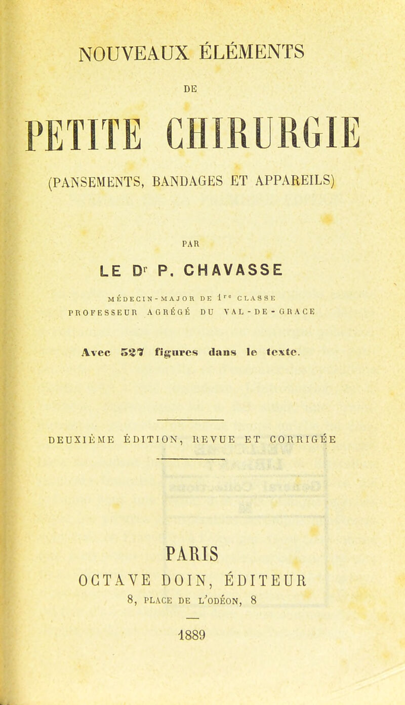 DE PETITE CHIRURGIE (PANSEMENTS, BANDAGES ET APPAREILS) PAR LE D-^ P. CHAVASSE MÉDECIN-MAJOR DE 1'' CLASSE PROFESSEUR AGRÉGÉ DU VAL-DE-GRACE Avec SS? figures dans le texte. DEUXIÈME ÉDITION, REVUE ET CORRIGÉE PARIS OCTAVE DOIN, ÉDITEUR 8, PLACE DE L^'ODÉON, 8 1889