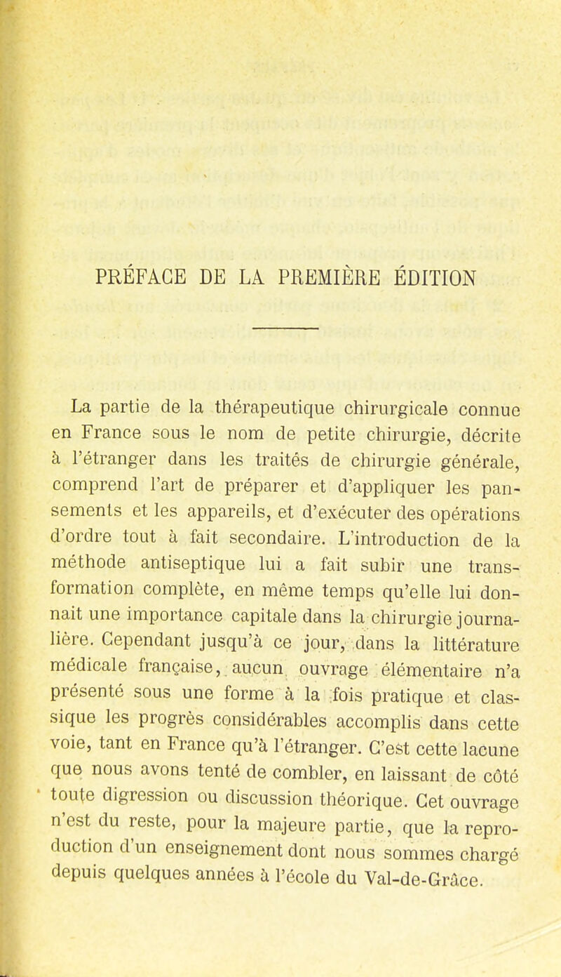 PRÉFACE DE LA PREMIÈRE ÉDITION La partie de la thérapeutique chirurgicale connue en France sous le nom de petite chirurgie, décrite à l'étranger dans les traités de chirurgie générale, comprend l'art de préparer et d'appliquer les pan- sements et les appareils, et d'exécuter des opérations d'ordre tout à fait secondaire. L'introduction de la méthode antiseptique lui a fait subir une trans- formation complète, en même temps qu'elle lui don- nait une importance capitale dans la chirurgie journa- lière. Cependant jusqu'à ce jour, dans la httérature médicale française,.aucun, ouvrage élémentaire n'a présenté sous une forme à la :fois pratique et clas- sique les progrès considérables accomphs dans cette voie, tant en France qu'à l'étranger. C'est cette lacune que nous avons tenté de combler, en laissant de côté ' toute digression ou discussion théorique. Cet ouvrage n'est du reste, pour la majeure partie, que la repro- duction d'un enseignement dont nous sommes chargé depuis quelques années à l'école du Val-de-Grâce.